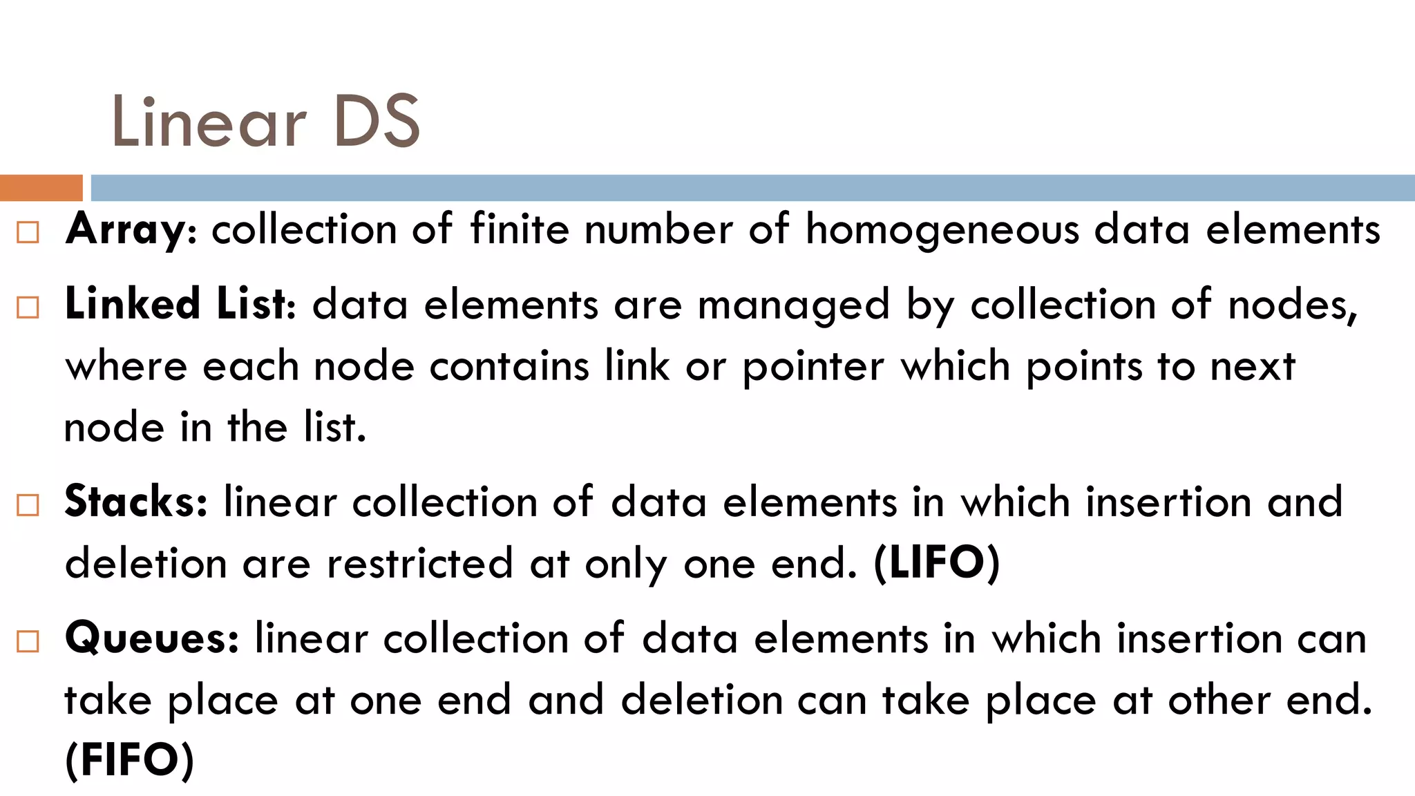 Linear DS
 Array: collection of finite number of homogeneous data elements
 Linked List: data elements are managed by collection of nodes,
where each node contains link or pointer which points to next
node in the list.
 Stacks: linear collection of data elements in which insertion and
deletion are restricted at only one end. (LIFO)
 Queues: linear collection of data elements in which insertion can
take place at one end and deletion can take place at other end.
(FIFO)
 