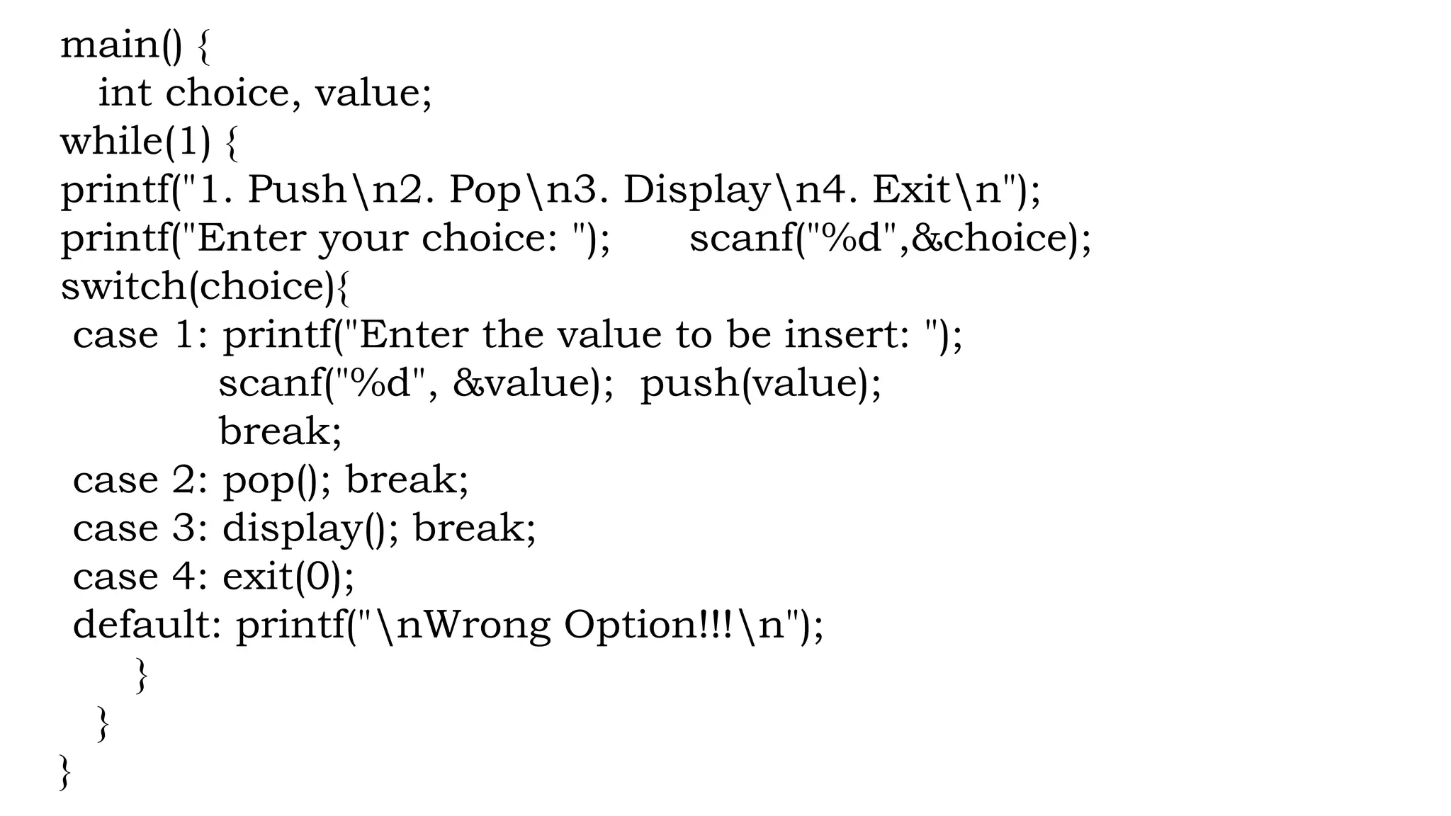 main() {
int choice, value;
while(1) {
printf("1. Pushn2. Popn3. Displayn4. Exitn");
printf("Enter your choice: "); scanf("%d",&choice);
switch(choice){
case 1: printf("Enter the value to be insert: ");
scanf("%d", &value); push(value);
break;
case 2: pop(); break;
case 3: display(); break;
case 4: exit(0);
default: printf("nWrong Option!!!n");
}
}
}
 