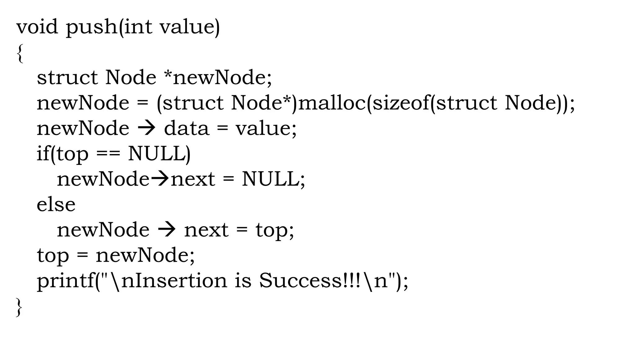 void push(int value)
{
struct Node *newNode;
newNode = (struct Node*)malloc(sizeof(struct Node));
newNode  data = value;
if(top == NULL)
newNodenext = NULL;
else
newNode  next = top;
top = newNode;
printf("nInsertion is Success!!!n");
}
 