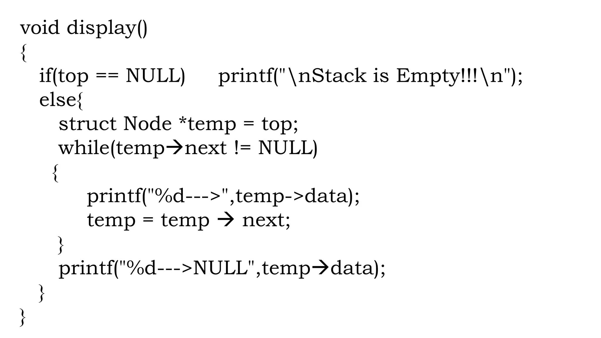 void display()
{
if(top == NULL) printf("nStack is Empty!!!n");
else{
struct Node *temp = top;
while(tempnext != NULL)
{
printf("%d--->",temp->data);
temp = temp  next;
}
printf("%d--->NULL",tempdata);
}
}
 