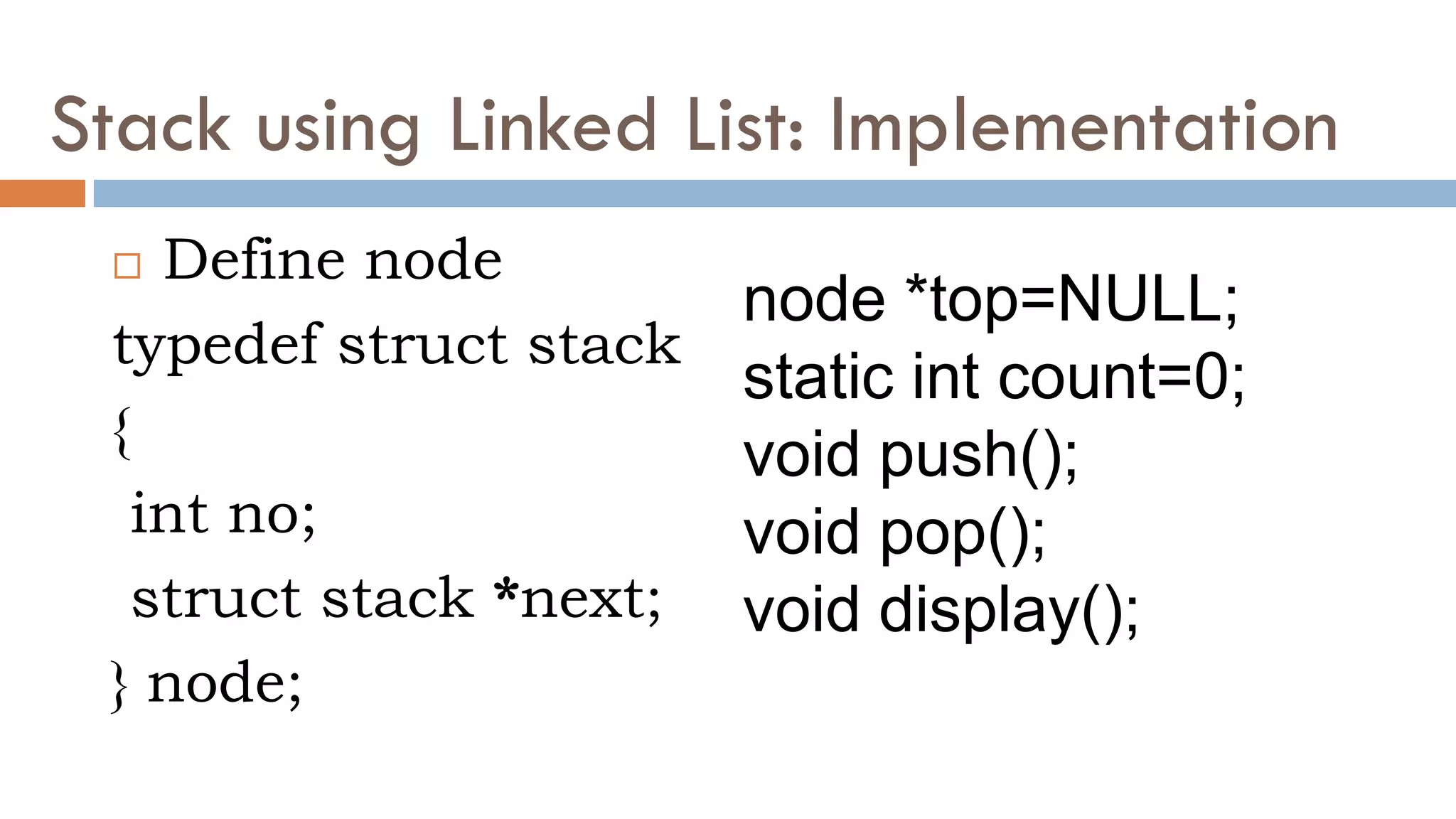 Stack using Linked List: Implementation
 Define node
typedef struct stack
{
int no;
struct stack *next;
} node;
node *top=NULL;
static int count=0;
void push();
void pop();
void display();
 