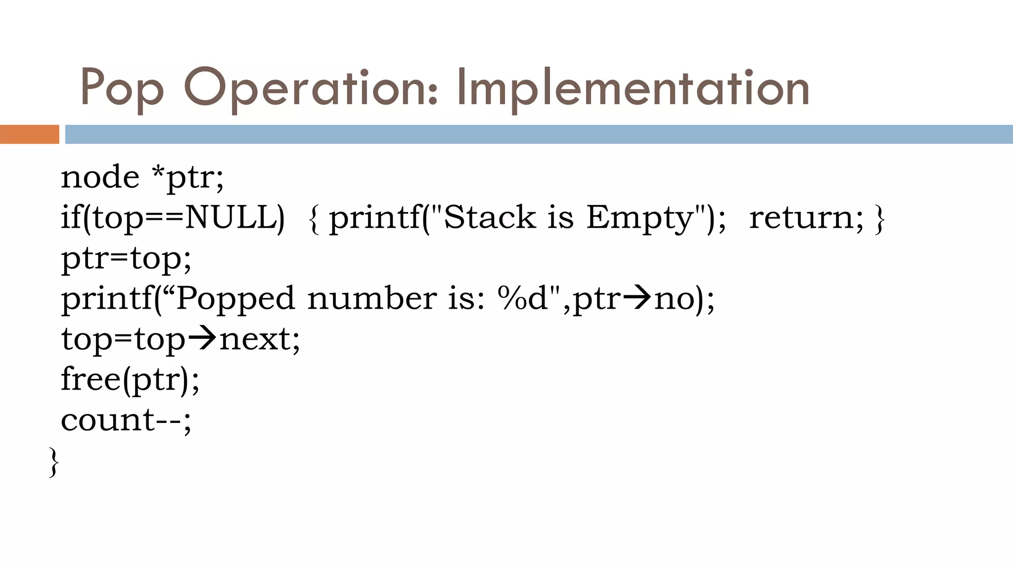 Pop Operation: Implementation
node *ptr;
if(top==NULL) { printf("Stack is Empty"); return; }
ptr=top;
printf(“Popped number is: %d",ptrno);
top=topnext;
free(ptr);
count--;
}
 