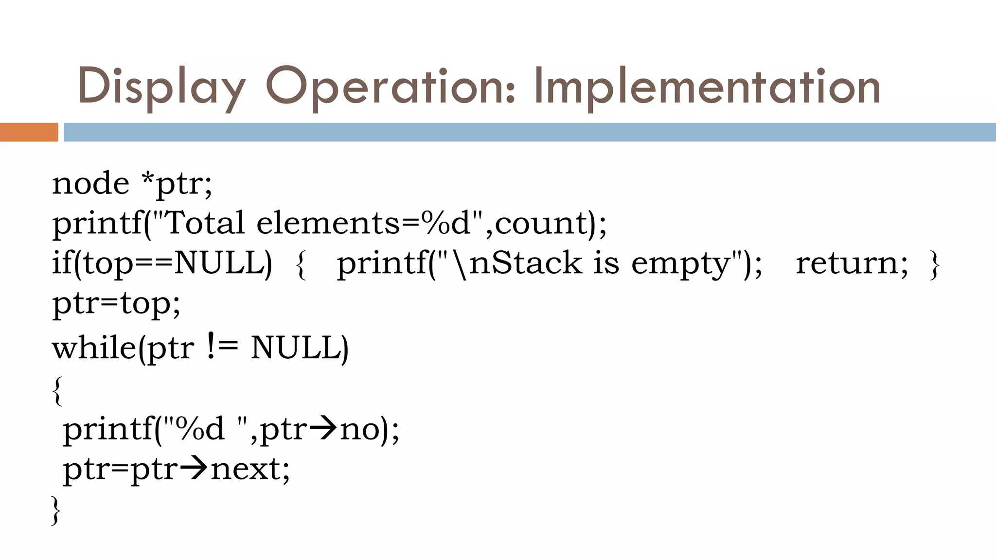 Display Operation: Implementation
node *ptr;
printf("Total elements=%d",count);
if(top==NULL) { printf("nStack is empty"); return; }
ptr=top;
while(ptr != NULL)
{
printf("%d ",ptrno);
ptr=ptrnext;
}
 