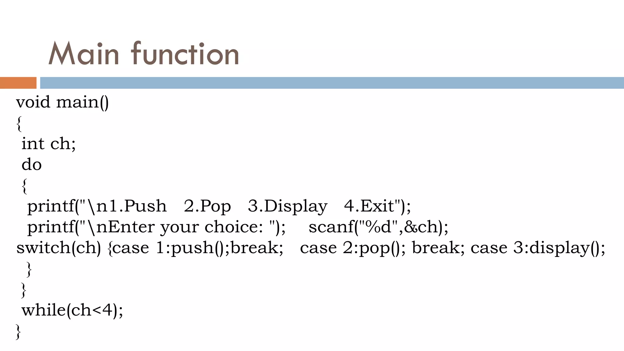 Main function
void main()
{
int ch;
do
{
printf("n1.Push 2.Pop 3.Display 4.Exit");
printf("nEnter your choice: "); scanf("%d",&ch);
switch(ch) {case 1:push();break; case 2:pop(); break; case 3:display();
}
}
while(ch<4);
}
 