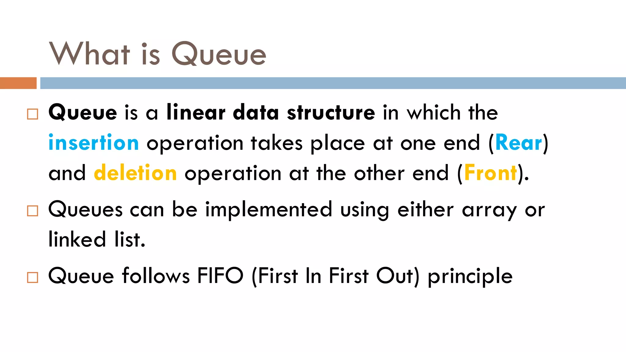 What is Queue
 Queue is a linear data structure in which the
insertion operation takes place at one end (Rear)
and deletion operation at the other end (Front).
 Queues can be implemented using either array or
linked list.
 Queue follows FIFO (First In First Out) principle
 