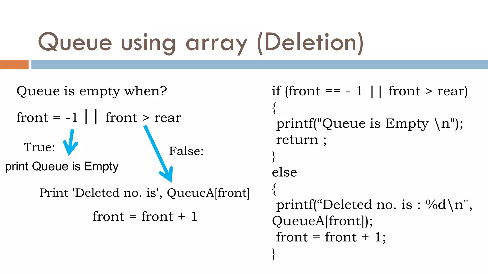 Queue using array (Deletion)
if (front == - 1 || front > rear)
{
printf("Queue is Empty n");
return ;
}
else
{
printf(“Deleted no. is : %dn",
QueueA[front]);
front = front + 1;
}
Print 'Deleted no. is', QueueA[front]
front = front + 1
Queue is empty when?
front = -1 front > rear
||
print Queue is Empty
False:
True:
 