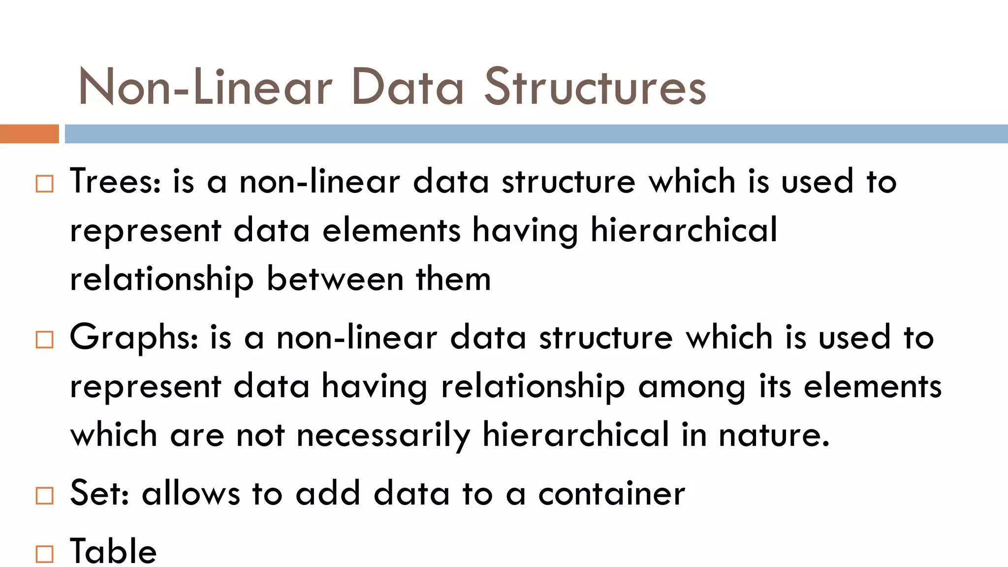 Non-Linear Data Structures
 Trees: is a non-linear data structure which is used to
represent data elements having hierarchical
relationship between them
 Graphs: is a non-linear data structure which is used to
represent data having relationship among its elements
which are not necessarily hierarchical in nature.
 Set: allows to add data to a container
 Table
 