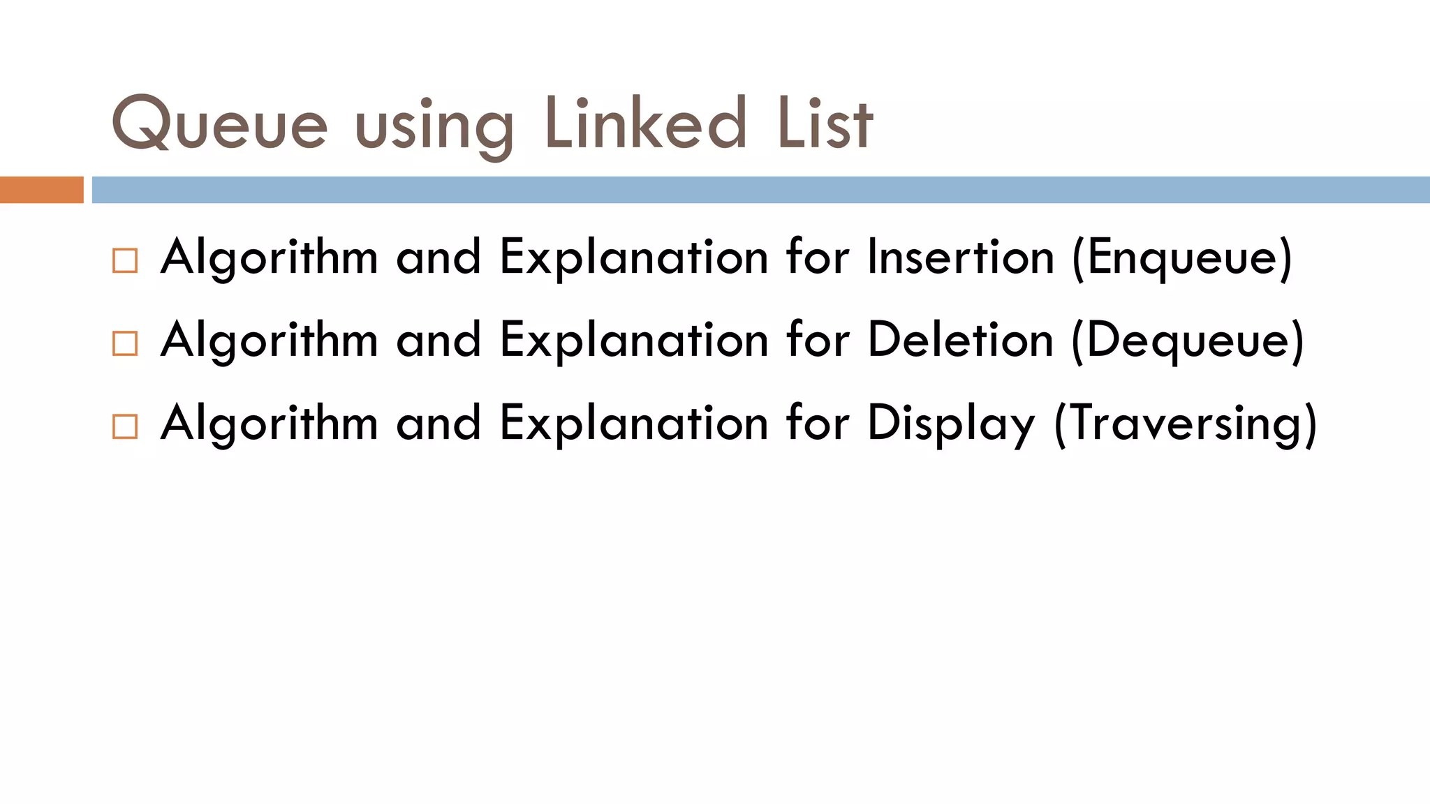 Queue using Linked List
 Algorithm and Explanation for Insertion (Enqueue)
 Algorithm and Explanation for Deletion (Dequeue)
 Algorithm and Explanation for Display (Traversing)
 