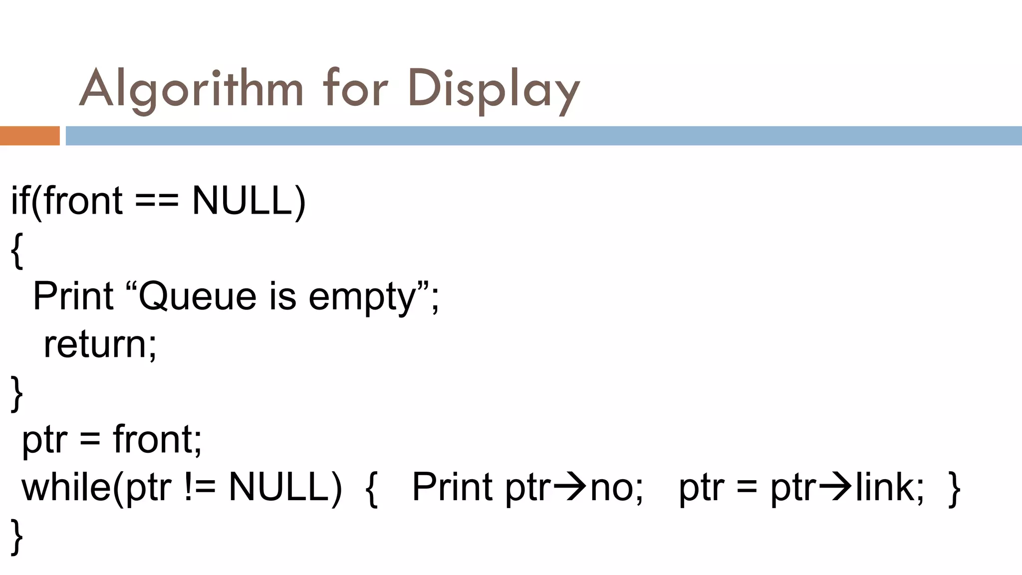 Algorithm for Display
if(front == NULL)
{
Print “Queue is empty”;
return;
}
ptr = front;
while(ptr != NULL) { Print ptrno; ptr = ptrlink; }
}
 