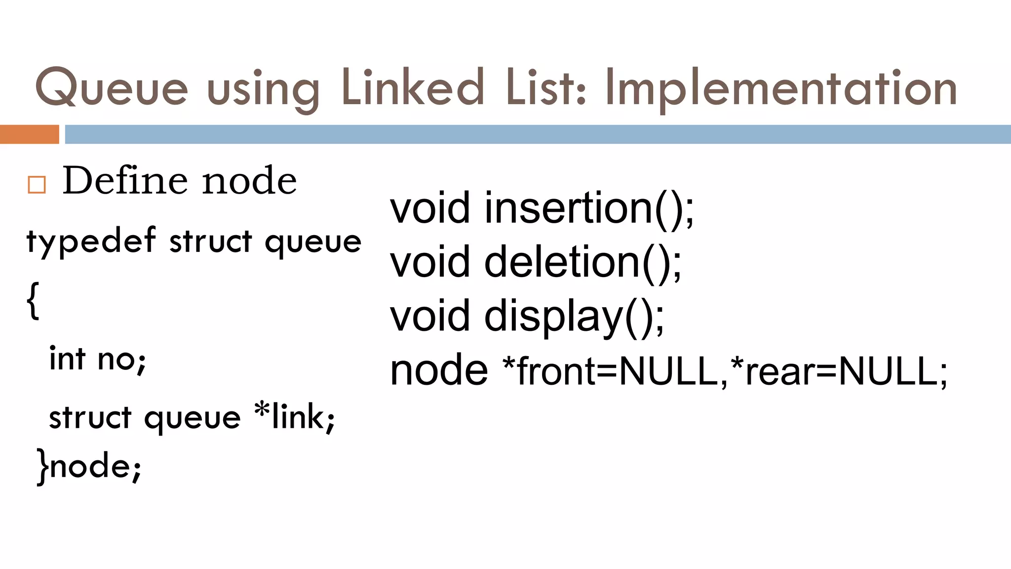 Queue using Linked List: Implementation
 Define node
typedef struct queue
{
int no;
struct queue *link;
}node;
void insertion();
void deletion();
void display();
node *front=NULL,*rear=NULL;
 