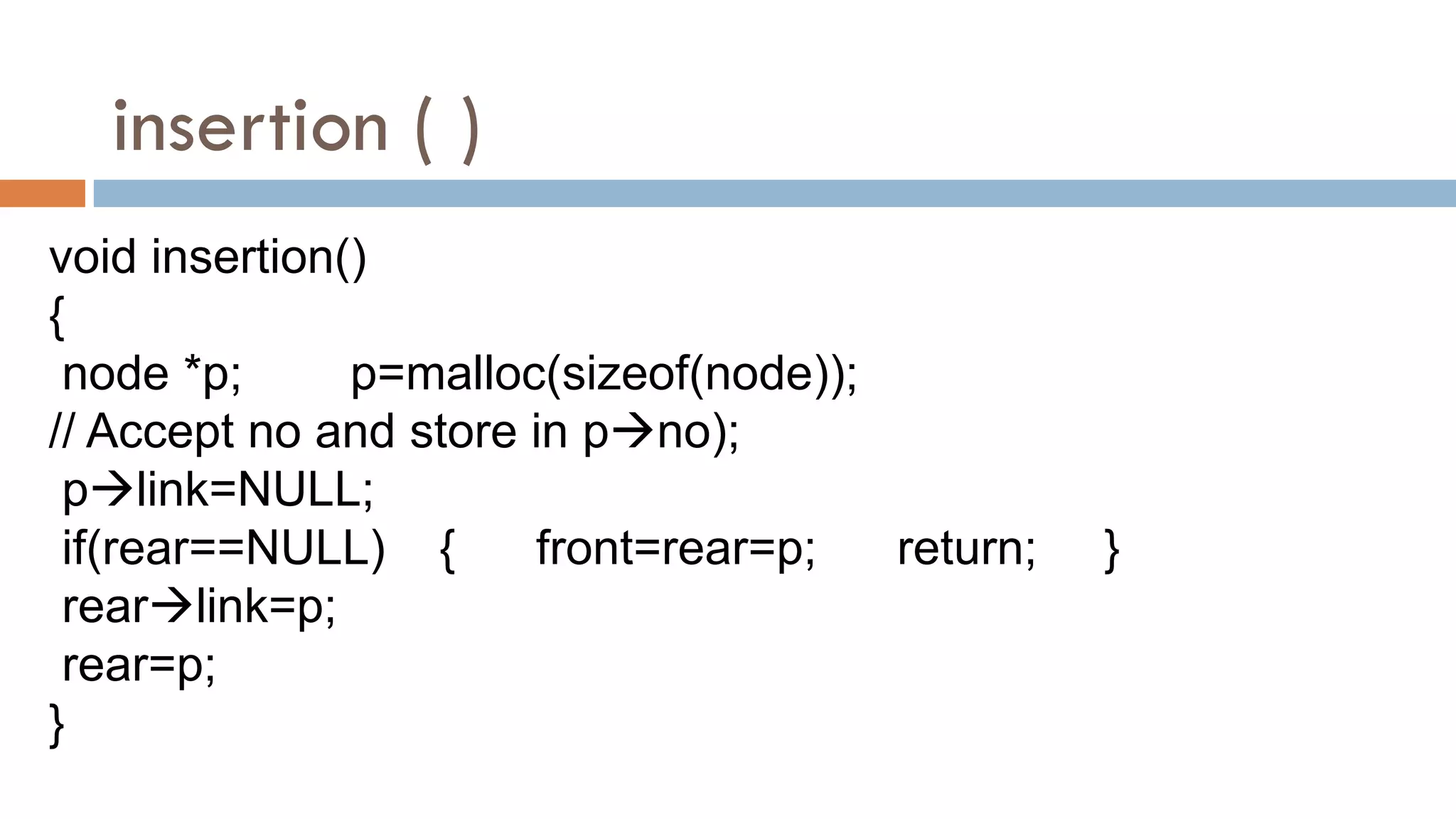 insertion ( )
void insertion()
{
node *p; p=malloc(sizeof(node));
// Accept no and store in pno);
plink=NULL;
if(rear==NULL) { front=rear=p; return; }
rearlink=p;
rear=p;
}
 