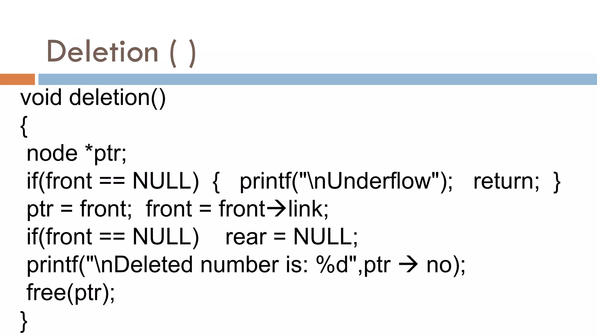 Deletion ( )
void deletion()
{
node *ptr;
if(front == NULL) { printf("nUnderflow"); return; }
ptr = front; front = frontlink;
if(front == NULL) rear = NULL;
printf("nDeleted number is: %d",ptr  no);
free(ptr);
}
 