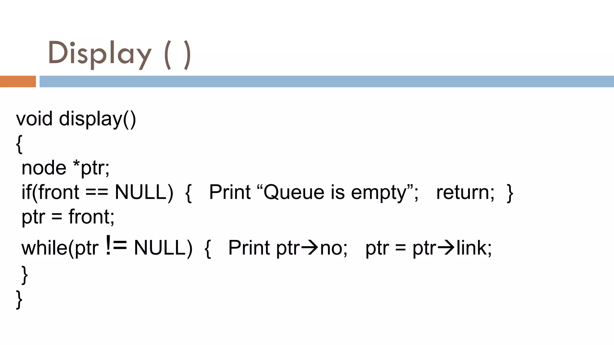 Display ( )
void display()
{
node *ptr;
if(front == NULL) { Print “Queue is empty”; return; }
ptr = front;
while(ptr != NULL) { Print ptrno; ptr = ptrlink;
}
}
 