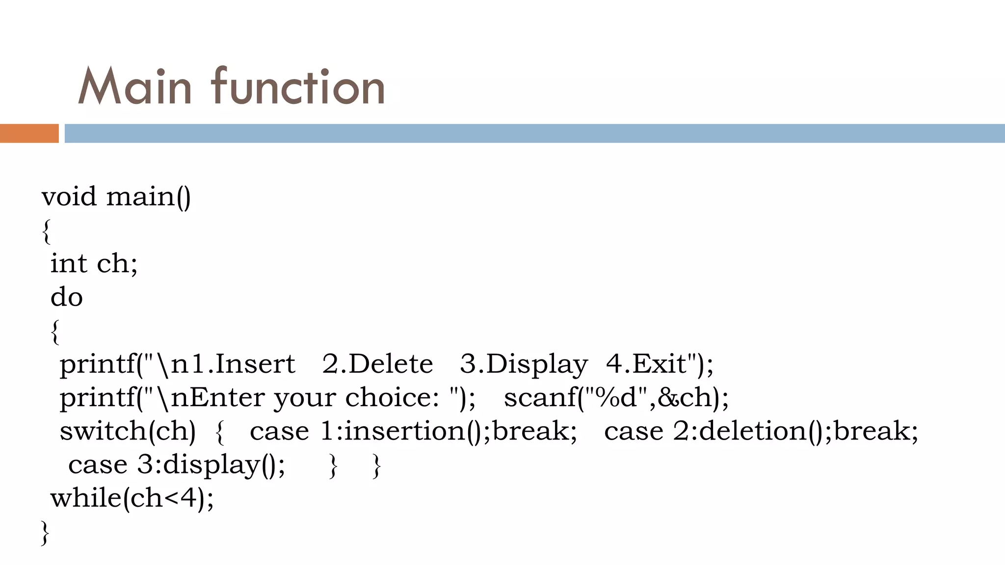 Main function
void main()
{
int ch;
do
{
printf("n1.Insert 2.Delete 3.Display 4.Exit");
printf("nEnter your choice: "); scanf("%d",&ch);
switch(ch) { case 1:insertion();break; case 2:deletion();break;
case 3:display(); } }
while(ch<4);
}
 