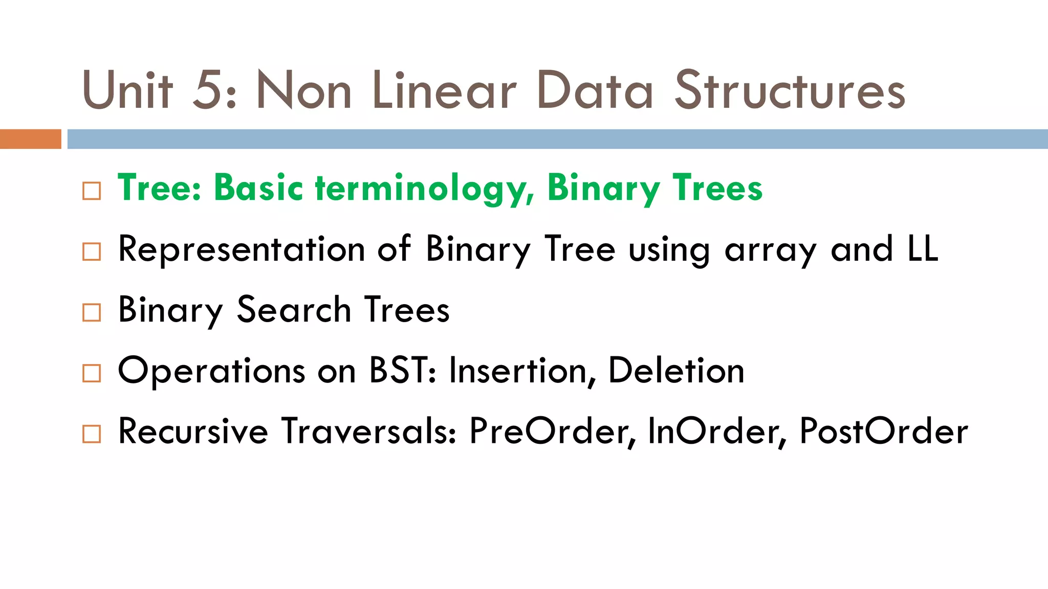 Unit 5: Non Linear Data Structures
 Tree: Basic terminology, Binary Trees
 Representation of Binary Tree using array and LL
 Binary Search Trees
 Operations on BST: Insertion, Deletion
 Recursive Traversals: PreOrder, InOrder, PostOrder
 