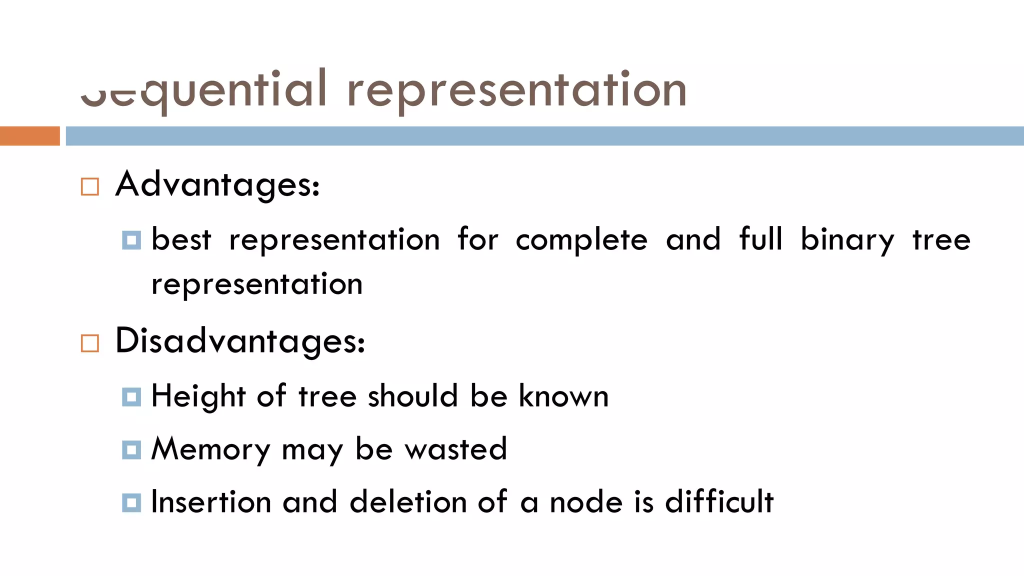 Sequential representation
 Advantages:
 best representation for complete and full binary tree
representation
 Disadvantages:
 Height of tree should be known
 Memory may be wasted
 Insertion and deletion of a node is difficult
 