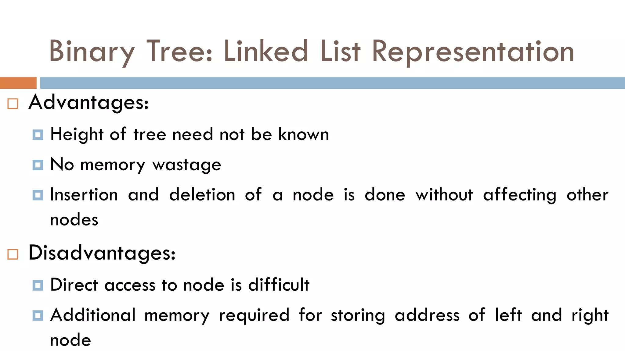 Binary Tree: Linked List Representation
 Advantages:
 Height of tree need not be known
 No memory wastage
 Insertion and deletion of a node is done without affecting other
nodes
 Disadvantages:
 Direct access to node is difficult
 Additional memory required for storing address of left and right
node
 