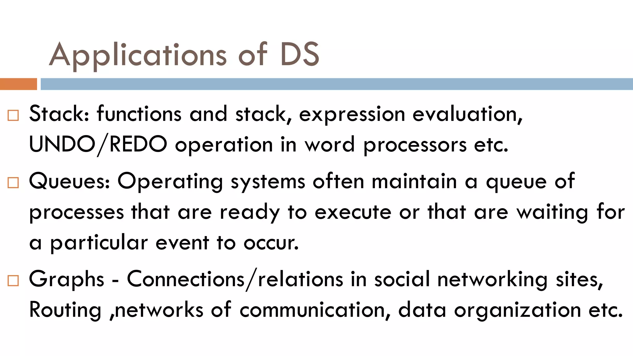 Applications of DS
 Stack: functions and stack, expression evaluation,
UNDO/REDO operation in word processors etc.
 Queues: Operating systems often maintain a queue of
processes that are ready to execute or that are waiting for
a particular event to occur.
 Graphs - Connections/relations in social networking sites,
Routing ,networks of communication, data organization etc.
 