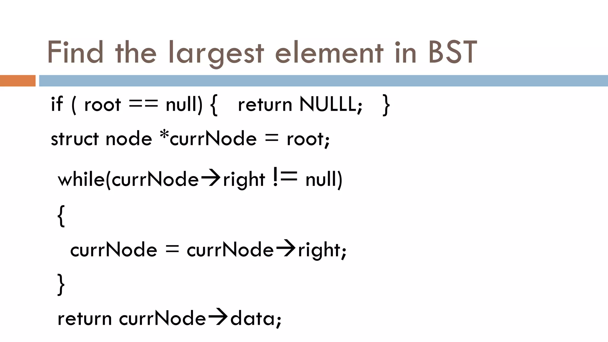 Find the largest element in BST
if ( root == null) { return NULLL; }
struct node *currNode = root;
while(currNoderight != null)
{
currNode = currNoderight;
}
return currNodedata;
 