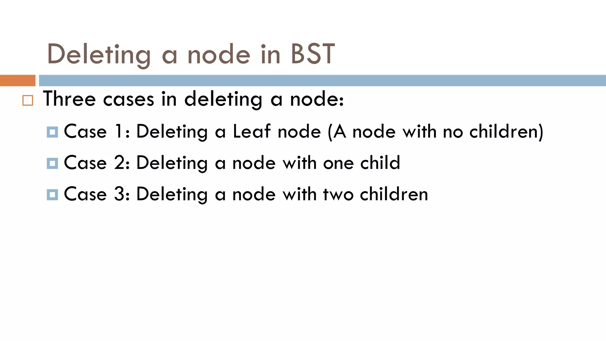 Deleting a node in BST
 Three cases in deleting a node:
 Case 1: Deleting a Leaf node (A node with no children)
 Case 2: Deleting a node with one child
 Case 3: Deleting a node with two children
 