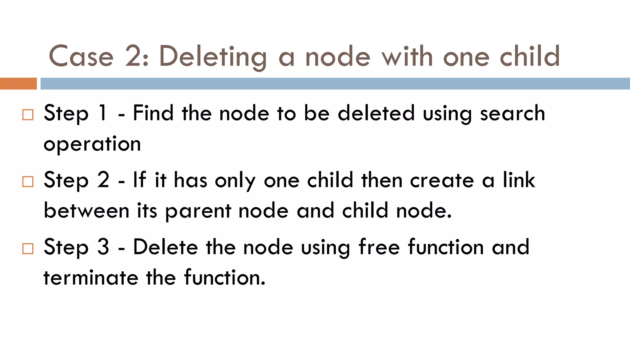 Case 2: Deleting a node with one child
 Step 1 - Find the node to be deleted using search
operation
 Step 2 - If it has only one child then create a link
between its parent node and child node.
 Step 3 - Delete the node using free function and
terminate the function.
 