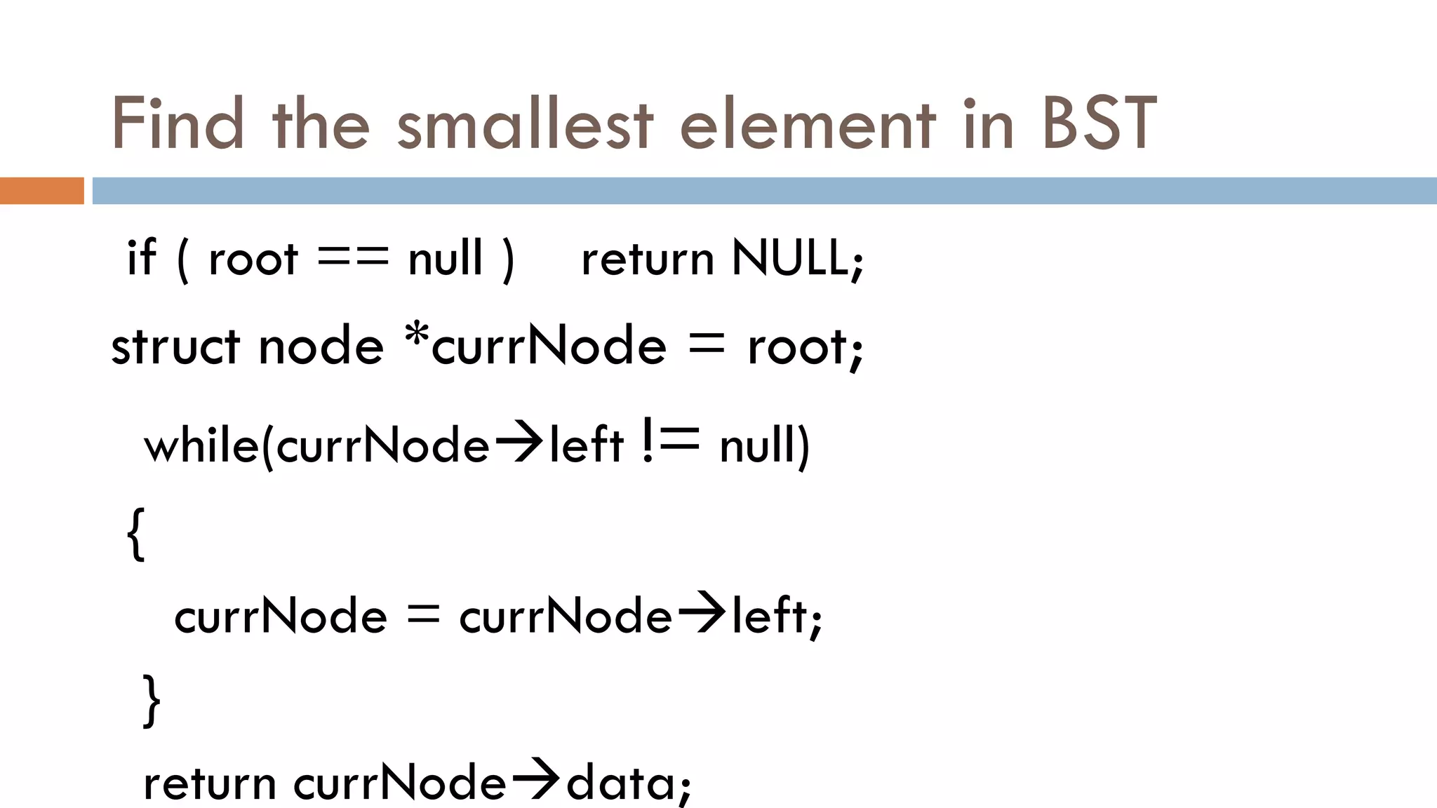 Find the smallest element in BST
if ( root == null ) return NULL;
struct node *currNode = root;
while(currNodeleft != null)
{
currNode = currNodeleft;
}
return currNodedata;
 