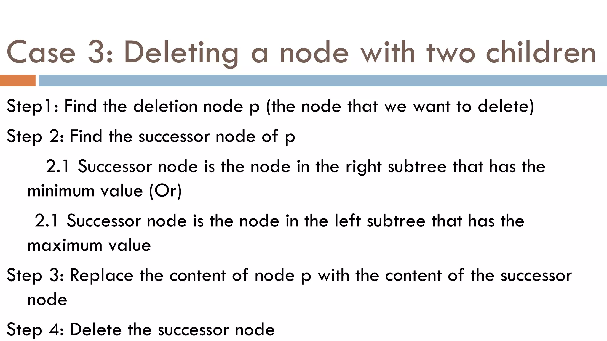 Case 3: Deleting a node with two children
Step1: Find the deletion node p (the node that we want to delete)
Step 2: Find the successor node of p
2.1 Successor node is the node in the right subtree that has the
minimum value (Or)
2.1 Successor node is the node in the left subtree that has the
maximum value
Step 3: Replace the content of node p with the content of the successor
node
Step 4: Delete the successor node
 