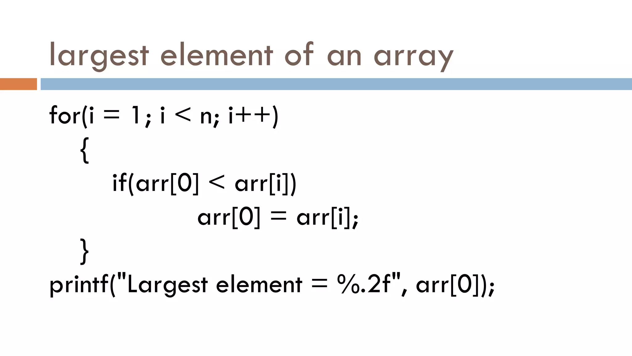 largest element of an array
for(i = 1; i < n; i++)
{
if(arr[0] < arr[i])
arr[0] = arr[i];
}
printf("Largest element = %.2f", arr[0]);
 