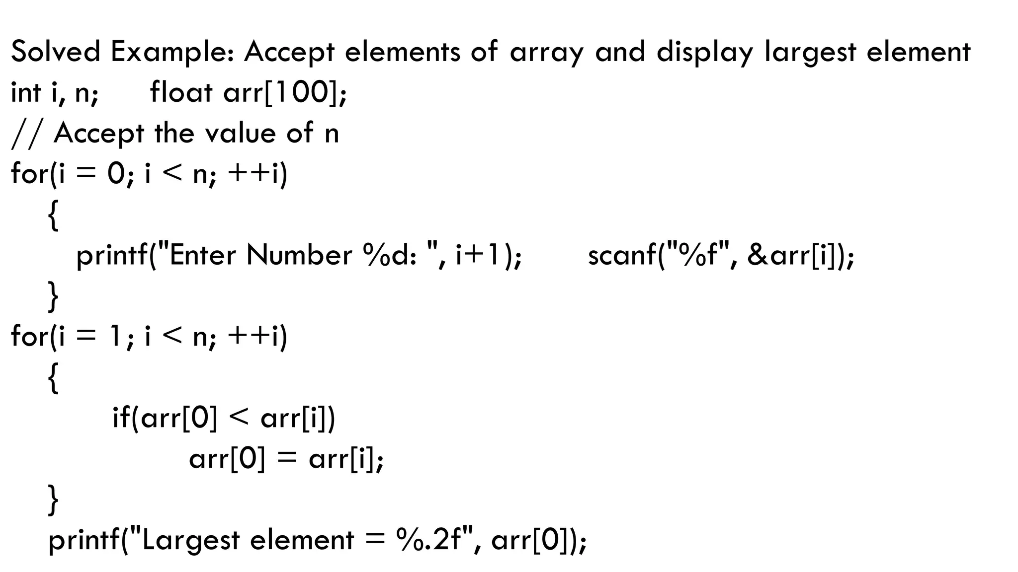 Solved Example: Accept elements of array and display largest element
int i, n; float arr[100];
// Accept the value of n
for(i = 0; i < n; ++i)
{
printf("Enter Number %d: ", i+1); scanf("%f", &arr[i]);
}
for(i = 1; i < n; ++i)
{
if(arr[0] < arr[i])
arr[0] = arr[i];
}
printf("Largest element = %.2f", arr[0]);
 