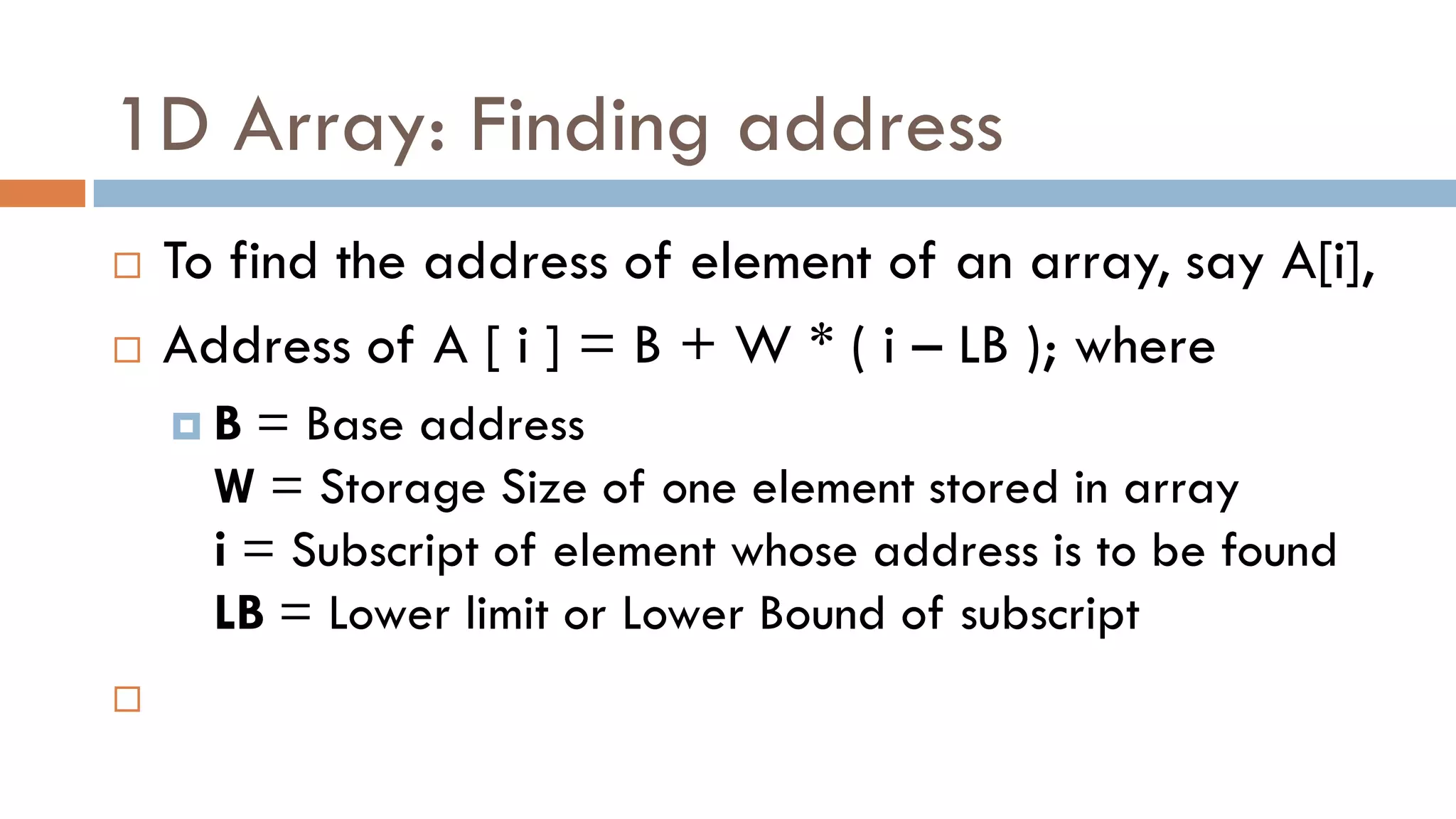 1D Array: Finding address
 To find the address of element of an array, say A[i],
 Address of A [ i ] = B + W * ( i – LB ); where
 B = Base address
W = Storage Size of one element stored in array
i = Subscript of element whose address is to be found
LB = Lower limit or Lower Bound of subscript

 