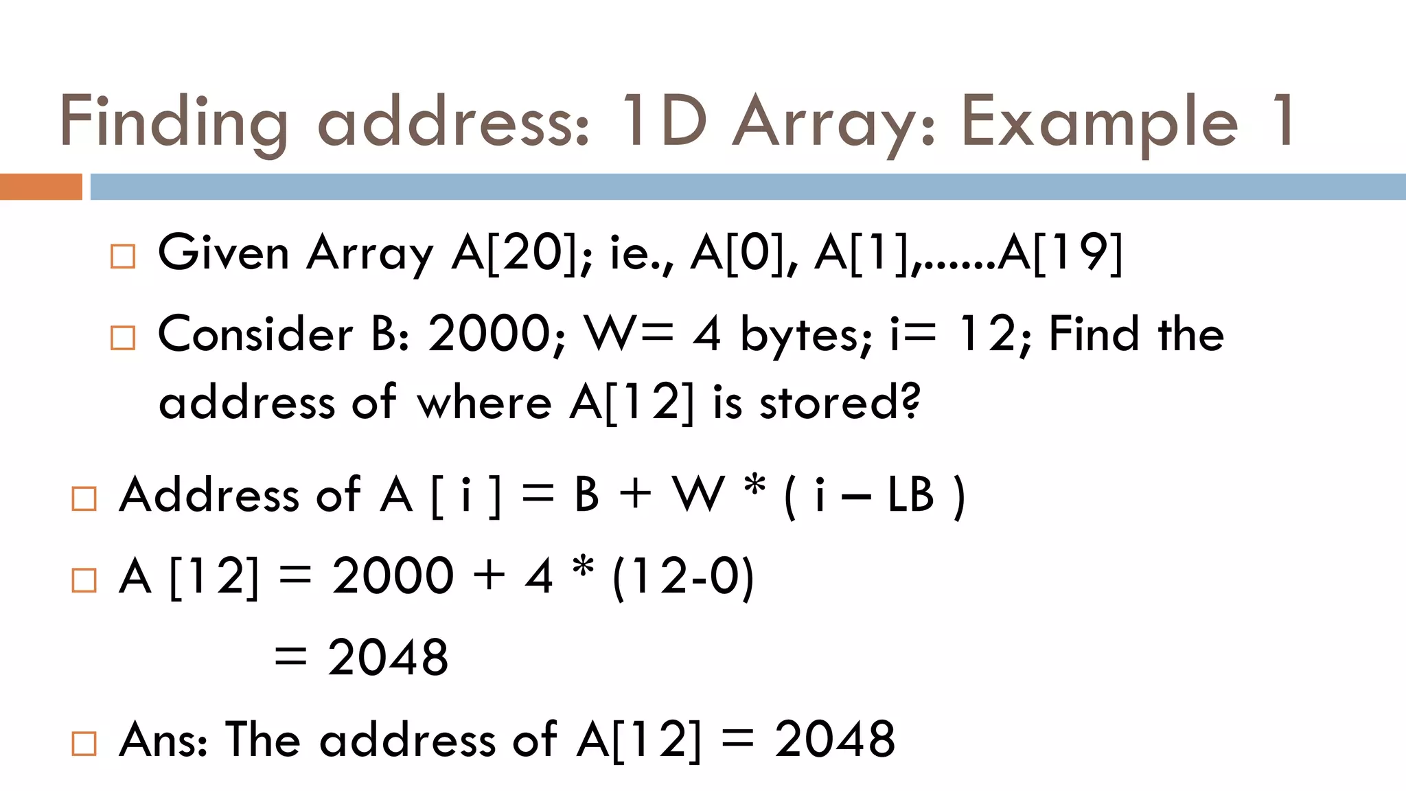 Finding address: 1D Array: Example 1
 Given Array A[20]; ie., A[0], A[1],......A[19]
 Consider B: 2000; W= 4 bytes; i= 12; Find the
address of where A[12] is stored?
 Address of A [ i ] = B + W * ( i – LB )
 A [12] = 2000 + 4 * (12-0)
= 2048
 Ans: The address of A[12] = 2048
 