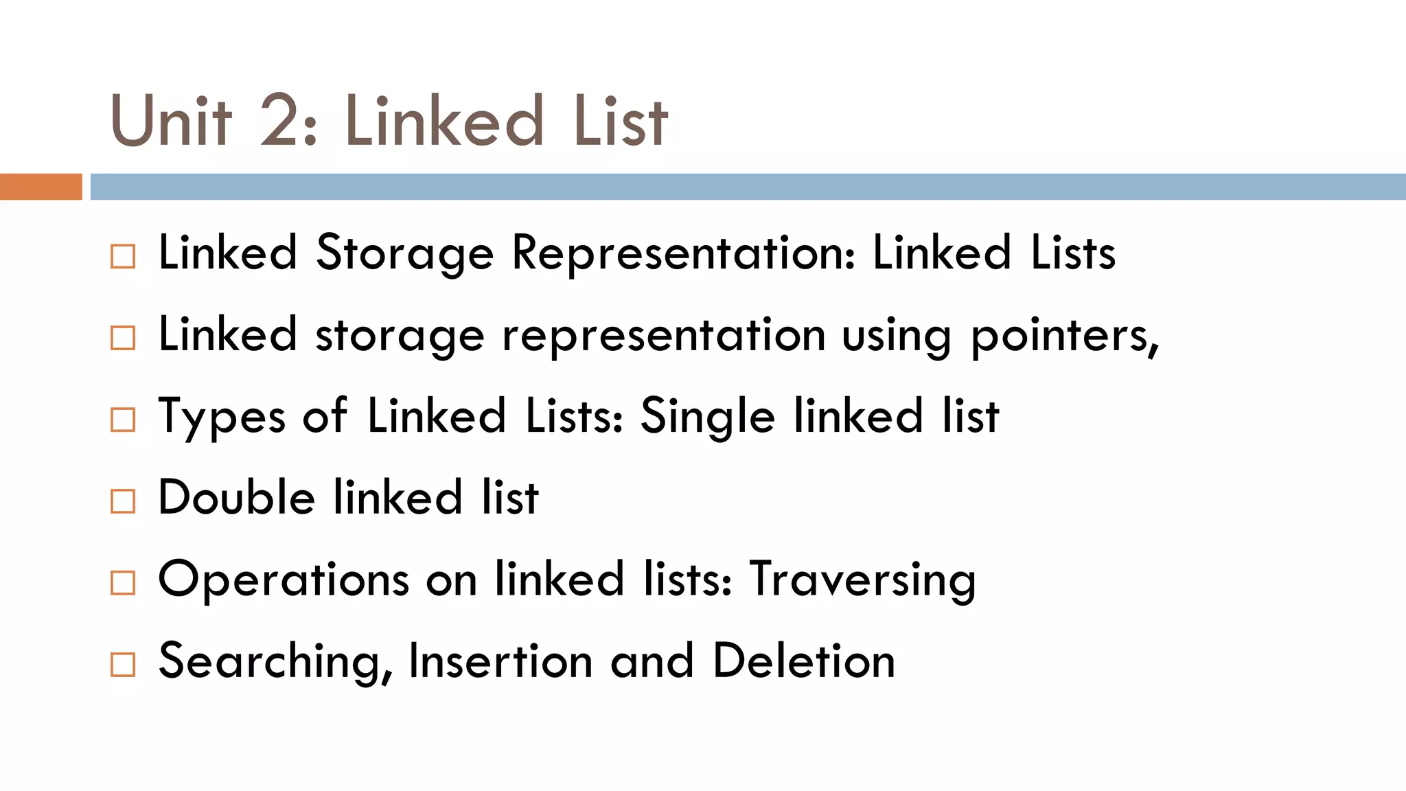 Unit 2: Linked List
 Linked Storage Representation: Linked Lists
 Linked storage representation using pointers,
 Types of Linked Lists: Single linked list
 Double linked list
 Operations on linked lists: Traversing
 Searching, Insertion and Deletion
 