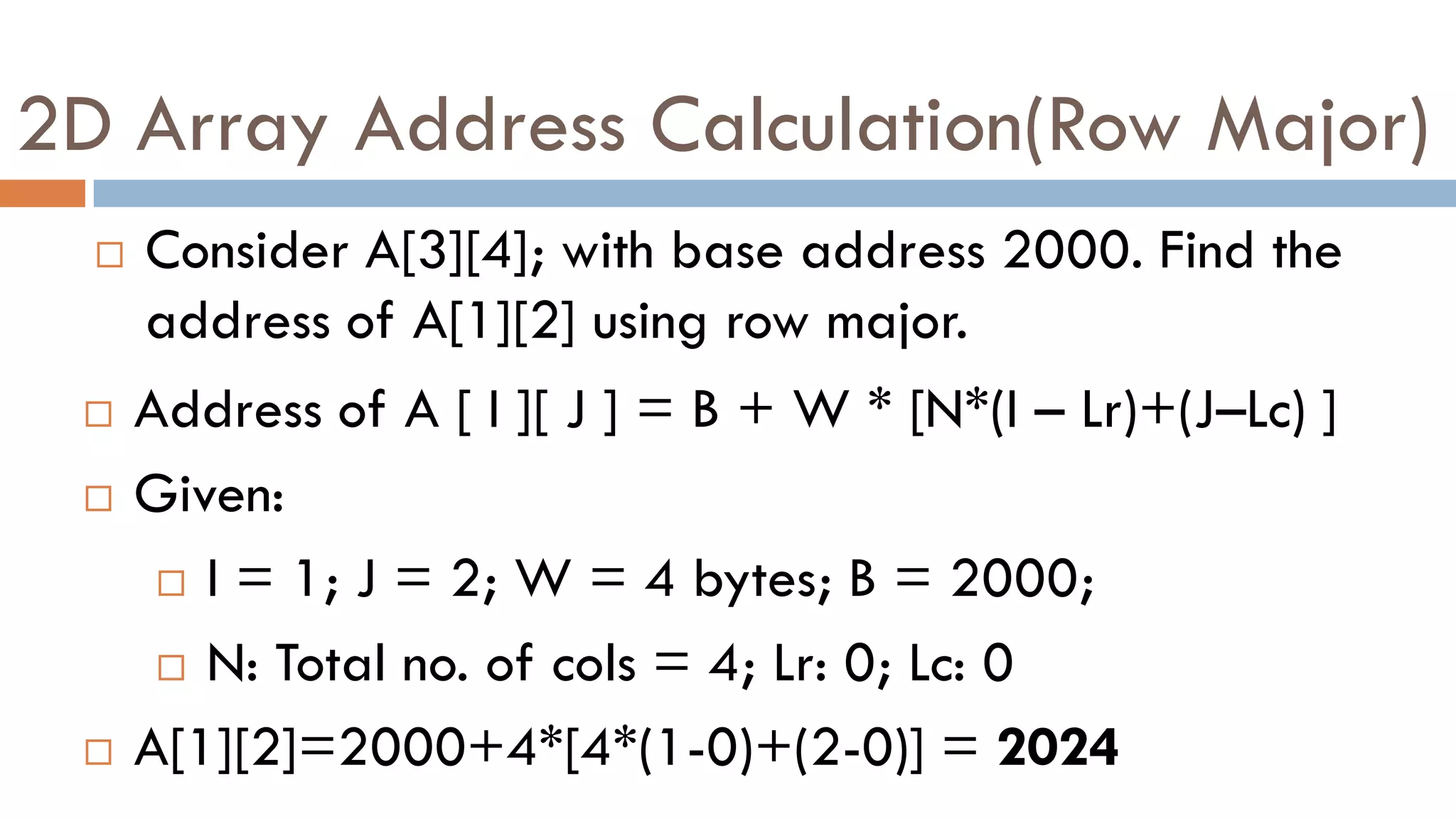 2D Array Address Calculation(Row Major)
 Consider A[3][4]; with base address 2000. Find the
address of A[1][2] using row major.
 Address of A [ I ][ J ] = B + W * [N*(I – Lr)+(J–Lc) ]
 Given:
 I = 1; J = 2; W = 4 bytes; B = 2000;
 N: Total no. of cols = 4; Lr: 0; Lc: 0
 A[1][2]=2000+4*[4*(1-0)+(2-0)] = 2024
 