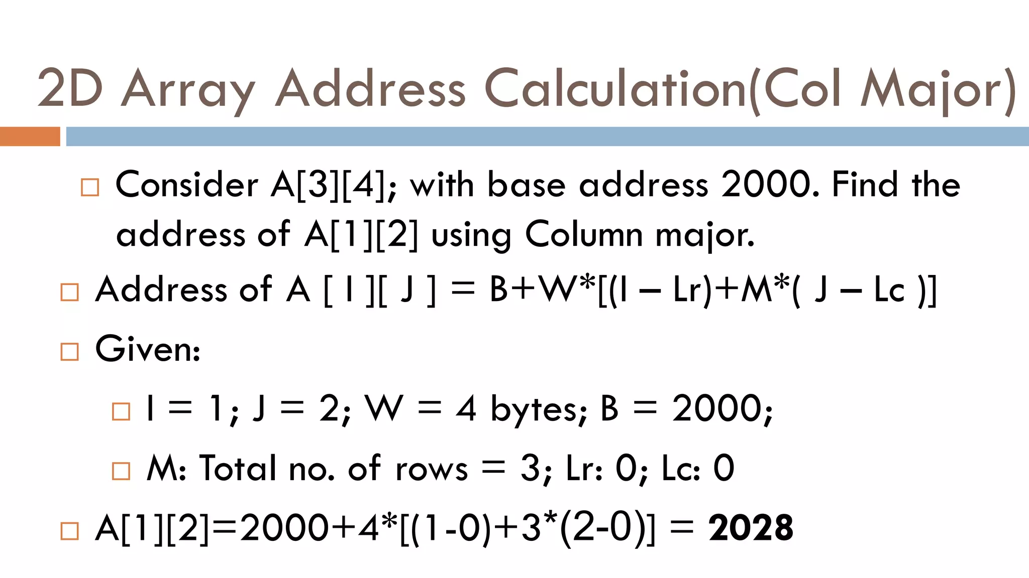 2D Array Address Calculation(Col Major)
 Consider A[3][4]; with base address 2000. Find the
address of A[1][2] using Column major.
 Address of A [ I ][ J ] = B+W*[(I – Lr)+M*( J – Lc )]
 Given:
 I = 1; J = 2; W = 4 bytes; B = 2000;
 M: Total no. of rows = 3; Lr: 0; Lc: 0
 A[1][2]=2000+4*[(1-0)+3*(2-0)] = 2028
 