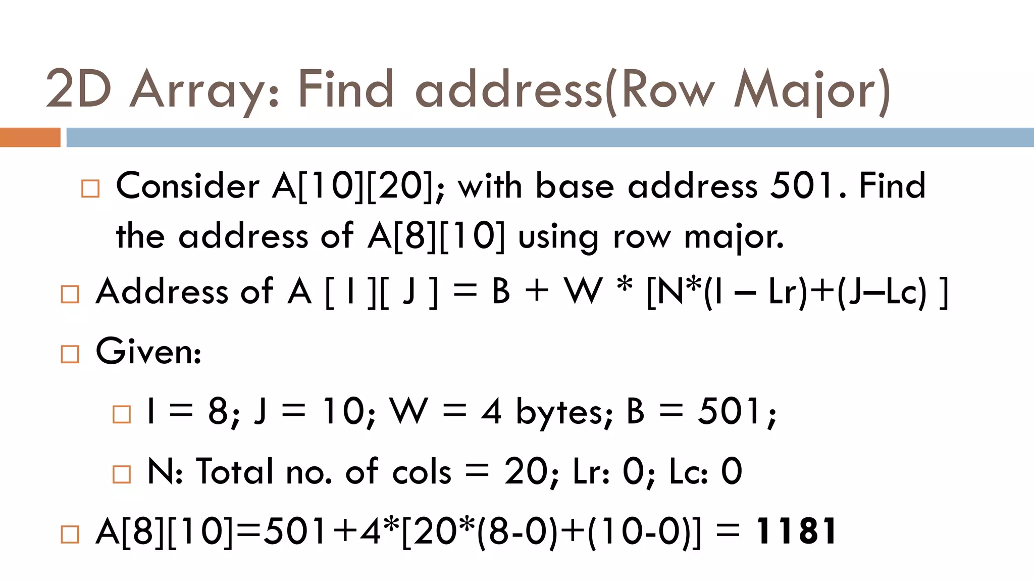 2D Array: Find address(Row Major)
 Consider A[10][20]; with base address 501. Find
the address of A[8][10] using row major.
 Address of A [ I ][ J ] = B + W * [N*(I – Lr)+(J–Lc) ]
 Given:
 I = 8; J = 10; W = 4 bytes; B = 501;
 N: Total no. of cols = 20; Lr: 0; Lc: 0
 A[8][10]=501+4*[20*(8-0)+(10-0)] = 1181
 