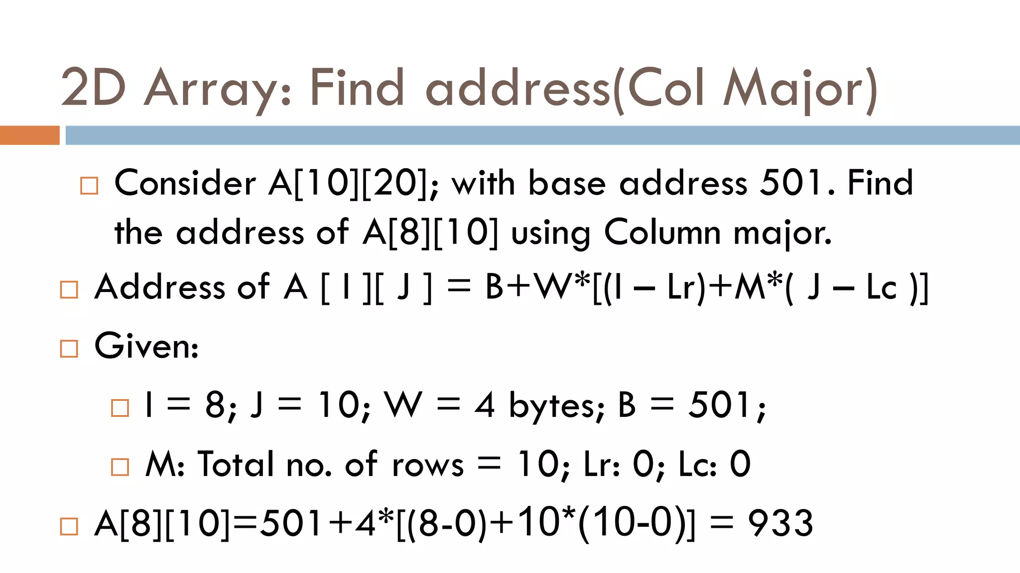 2D Array: Find address(Col Major)
 Consider A[10][20]; with base address 501. Find
the address of A[8][10] using Column major.
 Address of A [ I ][ J ] = B+W*[(I – Lr)+M*( J – Lc )]
 Given:
 I = 8; J = 10; W = 4 bytes; B = 501;
 M: Total no. of rows = 10; Lr: 0; Lc: 0
 A[8][10]=501+4*[(8-0)+10*(10-0)] = 933
 