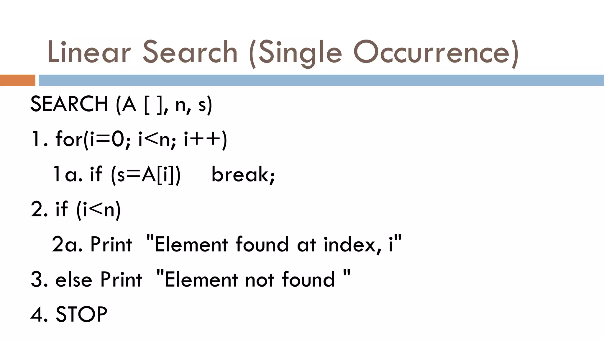 Linear Search (Single Occurrence)
SEARCH (A [ ], n, s)
1. for(i=0; i<n; i++)
1a. if (s=A[i]) break;
2. if (i<n)
2a. Print "Element found at index, i"
3. else Print "Element not found "
4. STOP
 