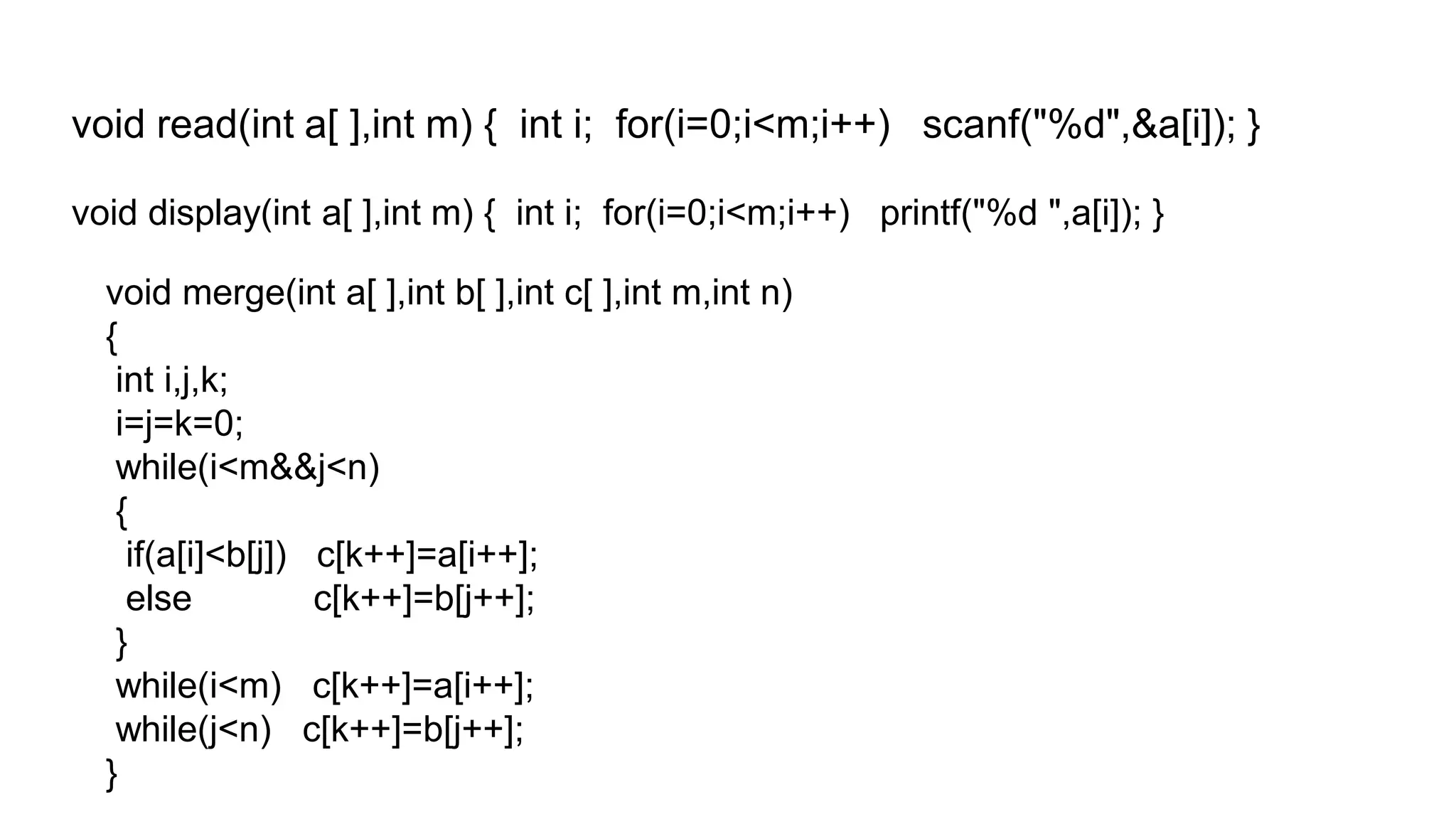 void read(int a[ ],int m) { int i; for(i=0;i<m;i++) scanf("%d",&a[i]); }
void display(int a[ ],int m) { int i; for(i=0;i<m;i++) printf("%d ",a[i]); }
void merge(int a[ ],int b[ ],int c[ ],int m,int n)
{
int i,j,k;
i=j=k=0;
while(i<m&&j<n)
{
if(a[i]<b[j]) c[k++]=a[i++];
else c[k++]=b[j++];
}
while(i<m) c[k++]=a[i++];
while(j<n) c[k++]=b[j++];
}
 