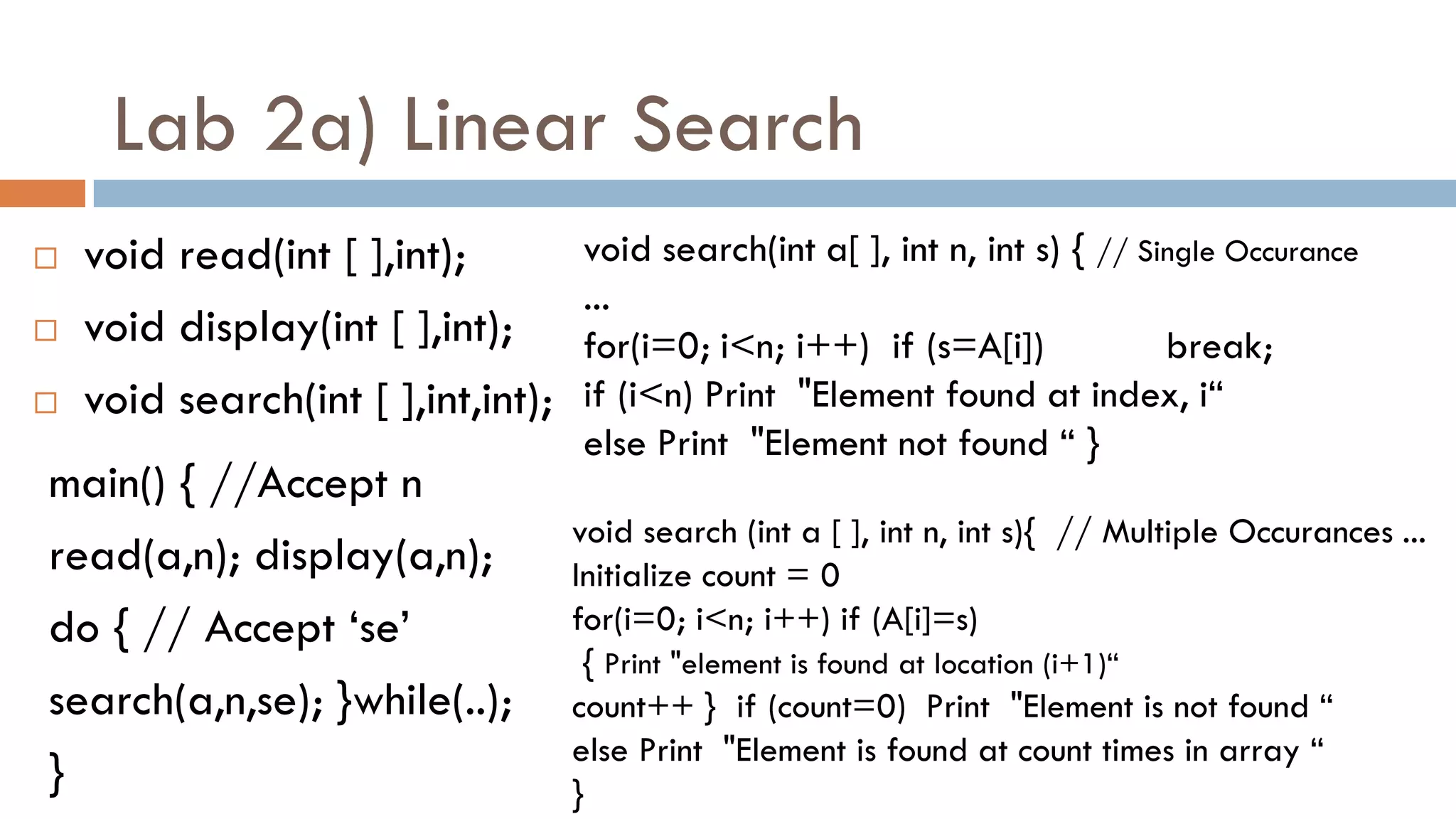 Lab 2a) Linear Search
 void read(int [ ],int);
 void display(int [ ],int);
 void search(int [ ],int,int);
void search(int a[ ], int n, int s) { // Single Occurance
...
for(i=0; i<n; i++) if (s=A[i]) break;
if (i<n) Print "Element found at index, i“
else Print "Element not found “ }
main() { //Accept n
read(a,n); display(a,n);
do { // Accept „se‟
search(a,n,se); }while(..);
}
void search (int a [ ], int n, int s){ // Multiple Occurances ...
Initialize count = 0
for(i=0; i<n; i++) if (A[i]=s)
{ Print "element is found at location (i+1)“
count++ } if (count=0) Print "Element is not found “
else Print "Element is found at count times in array “
}
 