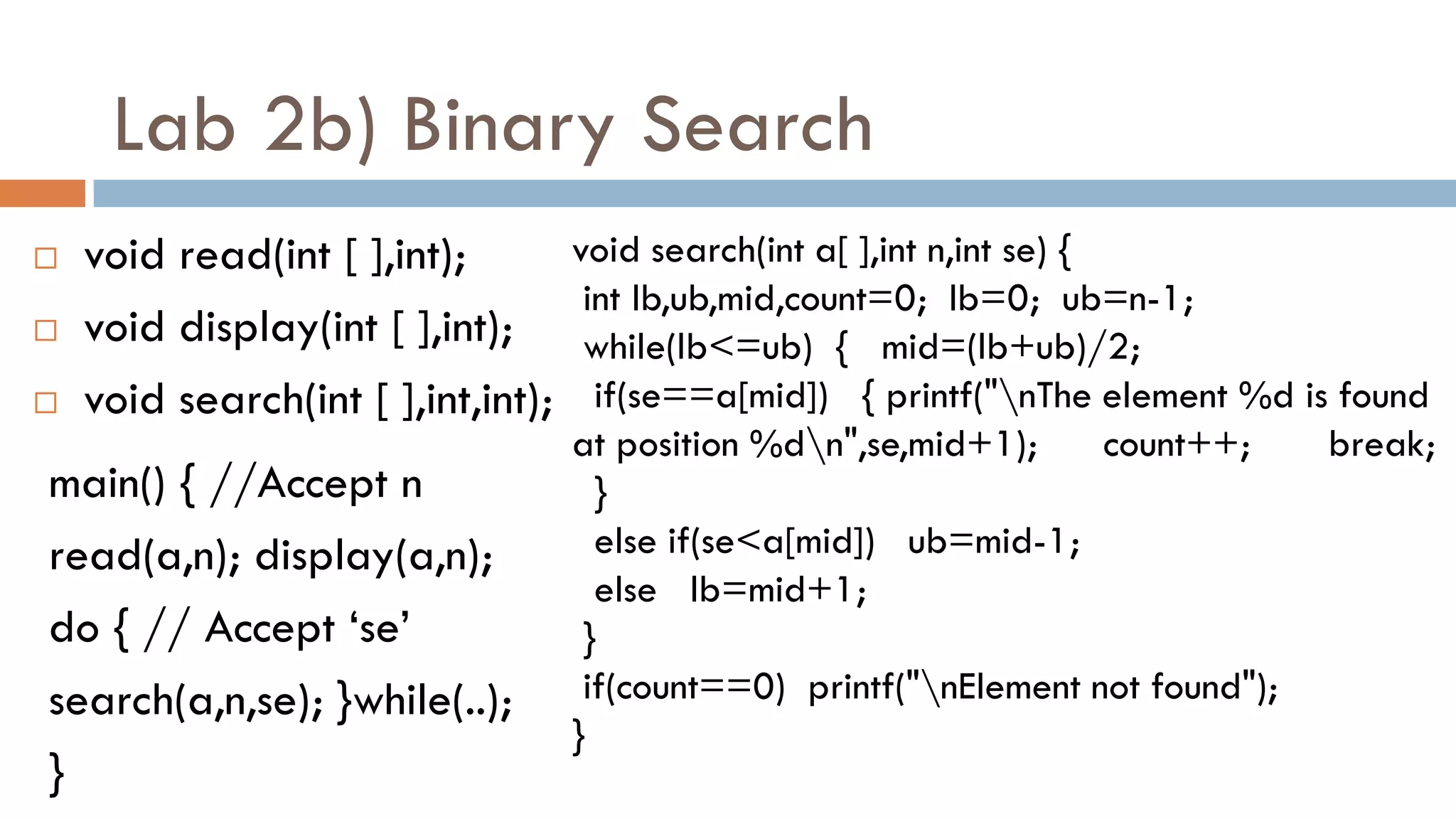 Lab 2b) Binary Search
 void read(int [ ],int);
 void display(int [ ],int);
 void search(int [ ],int,int);
main() { //Accept n
read(a,n); display(a,n);
do { // Accept „se‟
search(a,n,se); }while(..);
}
void search(int a[ ],int n,int se) {
int lb,ub,mid,count=0; lb=0; ub=n-1;
while(lb<=ub) { mid=(lb+ub)/2;
if(se==a[mid]) { printf("nThe element %d is found
at position %dn",se,mid+1); count++; break;
}
else if(se<a[mid]) ub=mid-1;
else lb=mid+1;
}
if(count==0) printf("nElement not found");
}
 