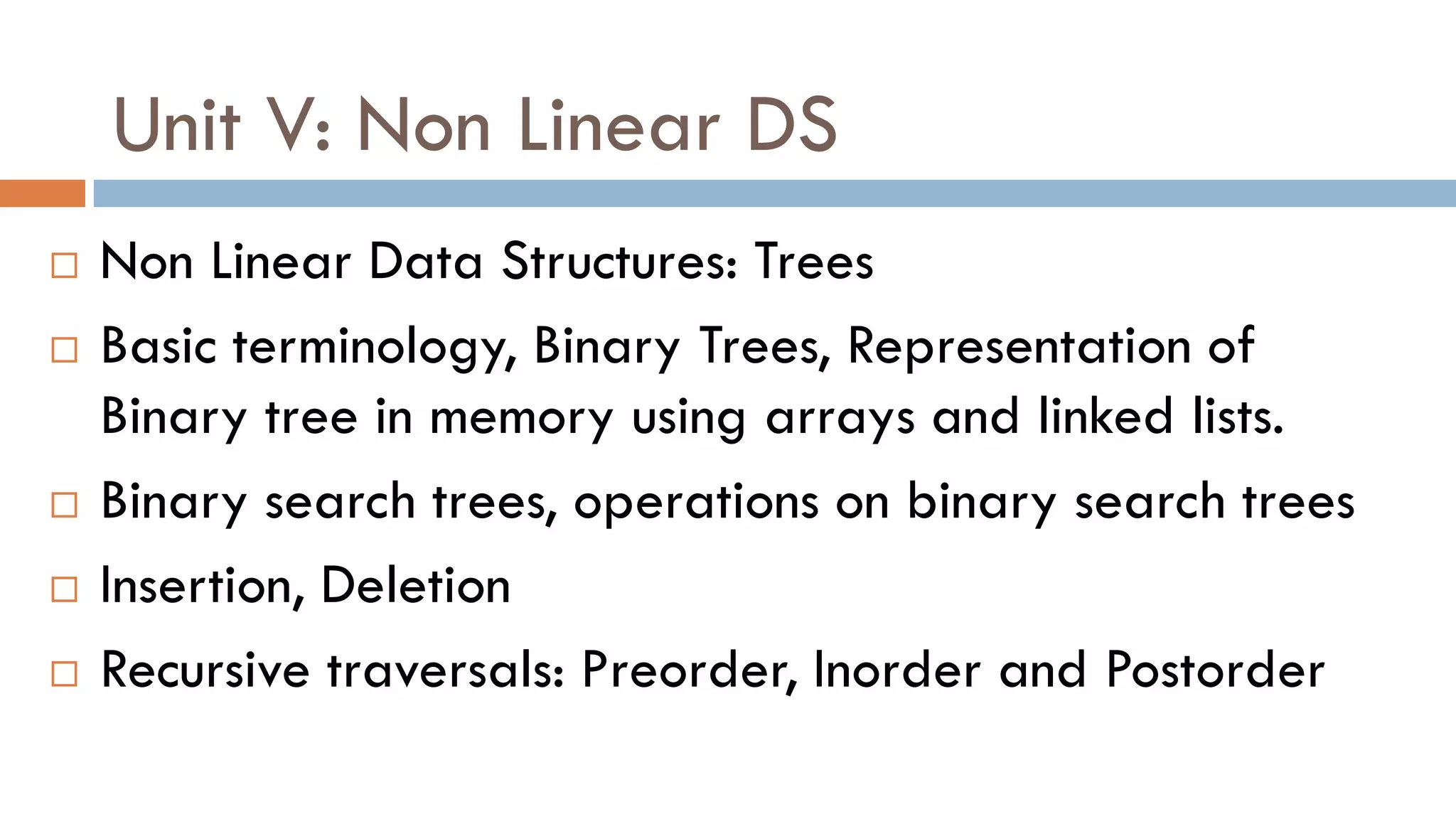 Unit V: Non Linear DS
 Non Linear Data Structures: Trees
 Basic terminology, Binary Trees, Representation of
Binary tree in memory using arrays and linked lists.
 Binary search trees, operations on binary search trees
 Insertion, Deletion
 Recursive traversals: Preorder, Inorder and Postorder
 