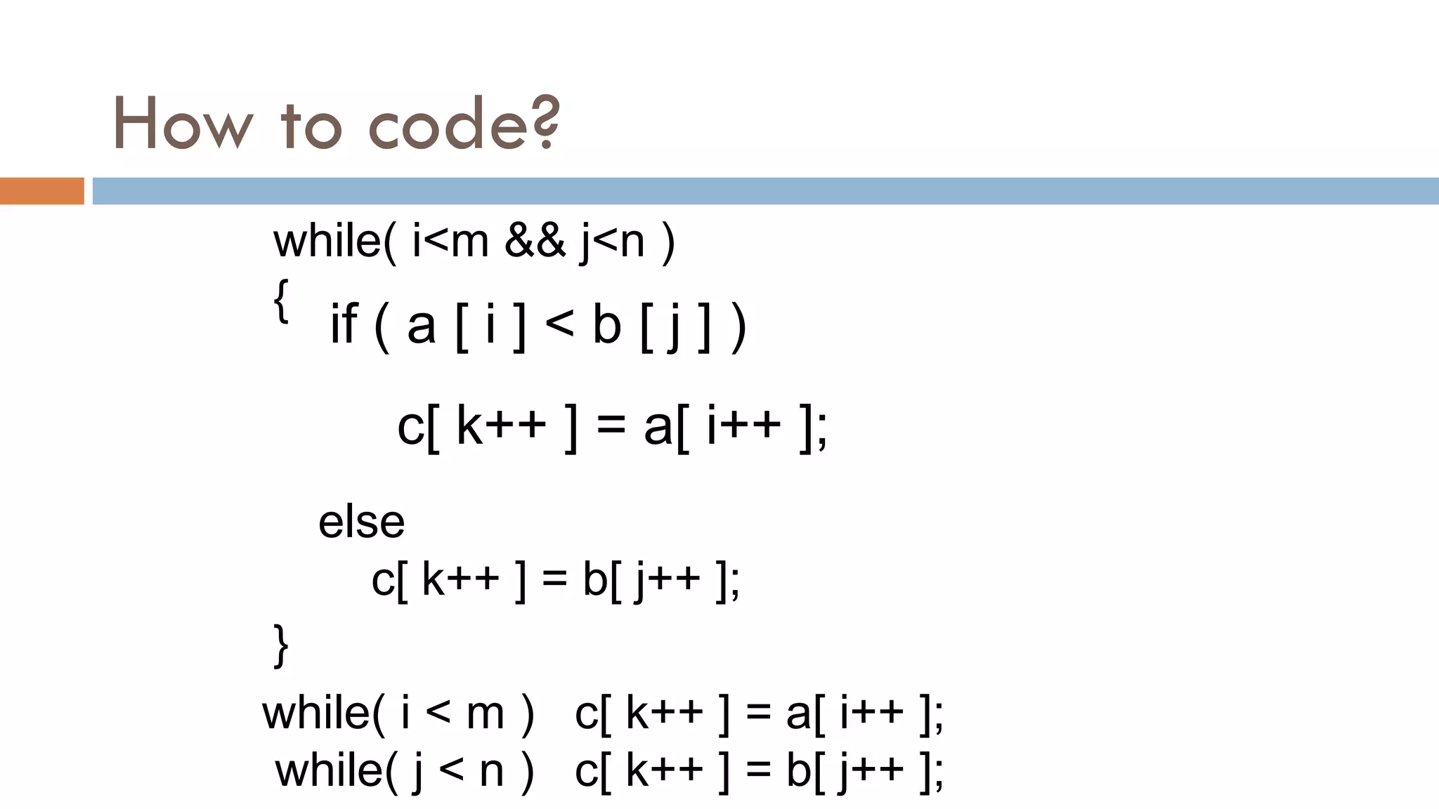 How to code?
if ( a [ i ] < b [ j ] )
c[ k++ ] = a[ i++ ];
else
c[ k++ ] = b[ j++ ];
while( i<m && j<n )
{
}
while( i < m ) c[ k++ ] = a[ i++ ];
while( j < n ) c[ k++ ] = b[ j++ ];
 