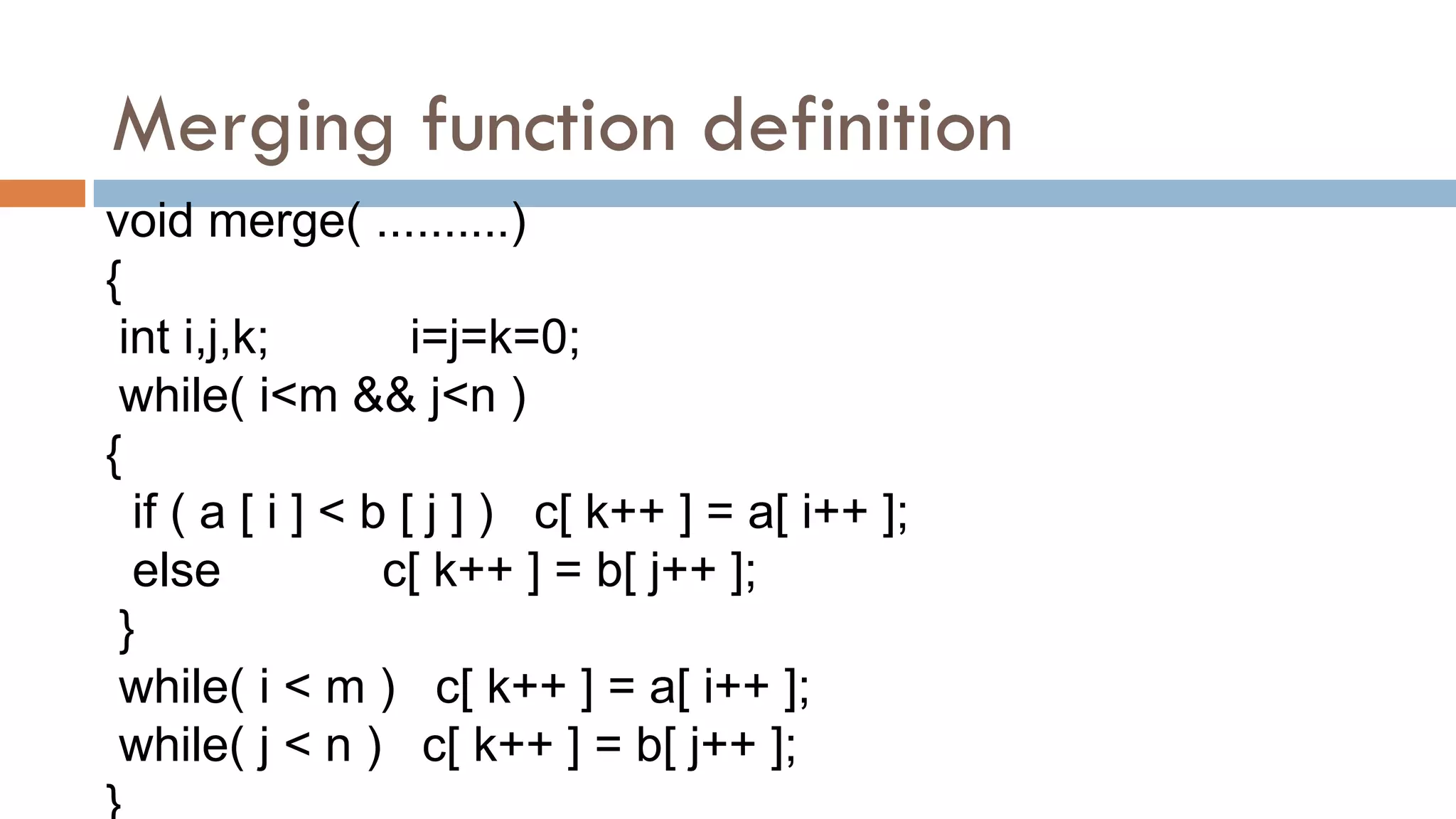 Merging function definition
void merge( ..........)
{
int i,j,k; i=j=k=0;
while( i<m && j<n )
{
if ( a [ i ] < b [ j ] ) c[ k++ ] = a[ i++ ];
else c[ k++ ] = b[ j++ ];
}
while( i < m ) c[ k++ ] = a[ i++ ];
while( j < n ) c[ k++ ] = b[ j++ ];
 
