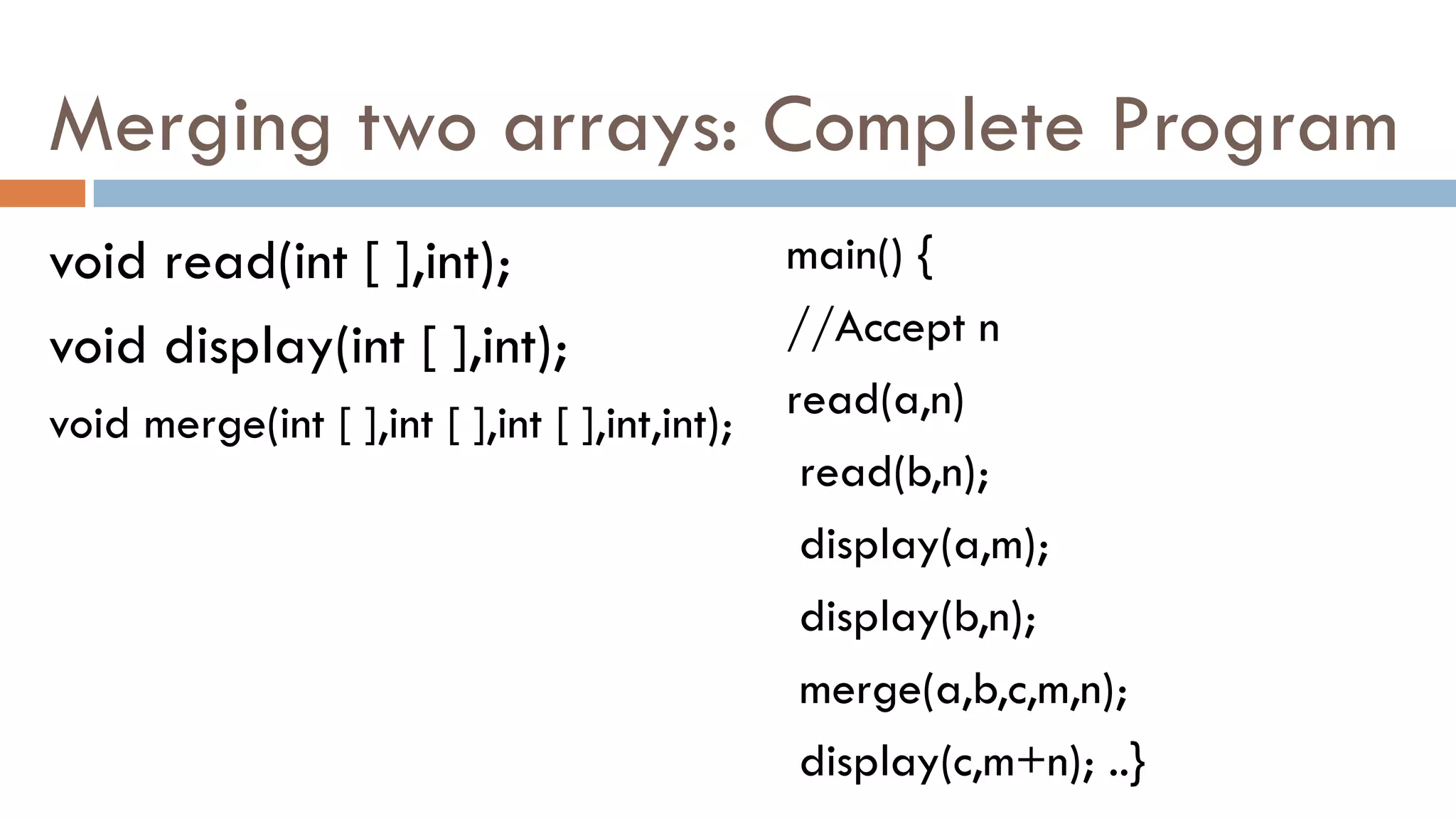 Merging two arrays: Complete Program
void read(int [ ],int);
void display(int [ ],int);
void merge(int [ ],int [ ],int [ ],int,int);
main() {
//Accept n
read(a,n)
read(b,n);
display(a,m);
display(b,n);
merge(a,b,c,m,n);
display(c,m+n); ..}
 
