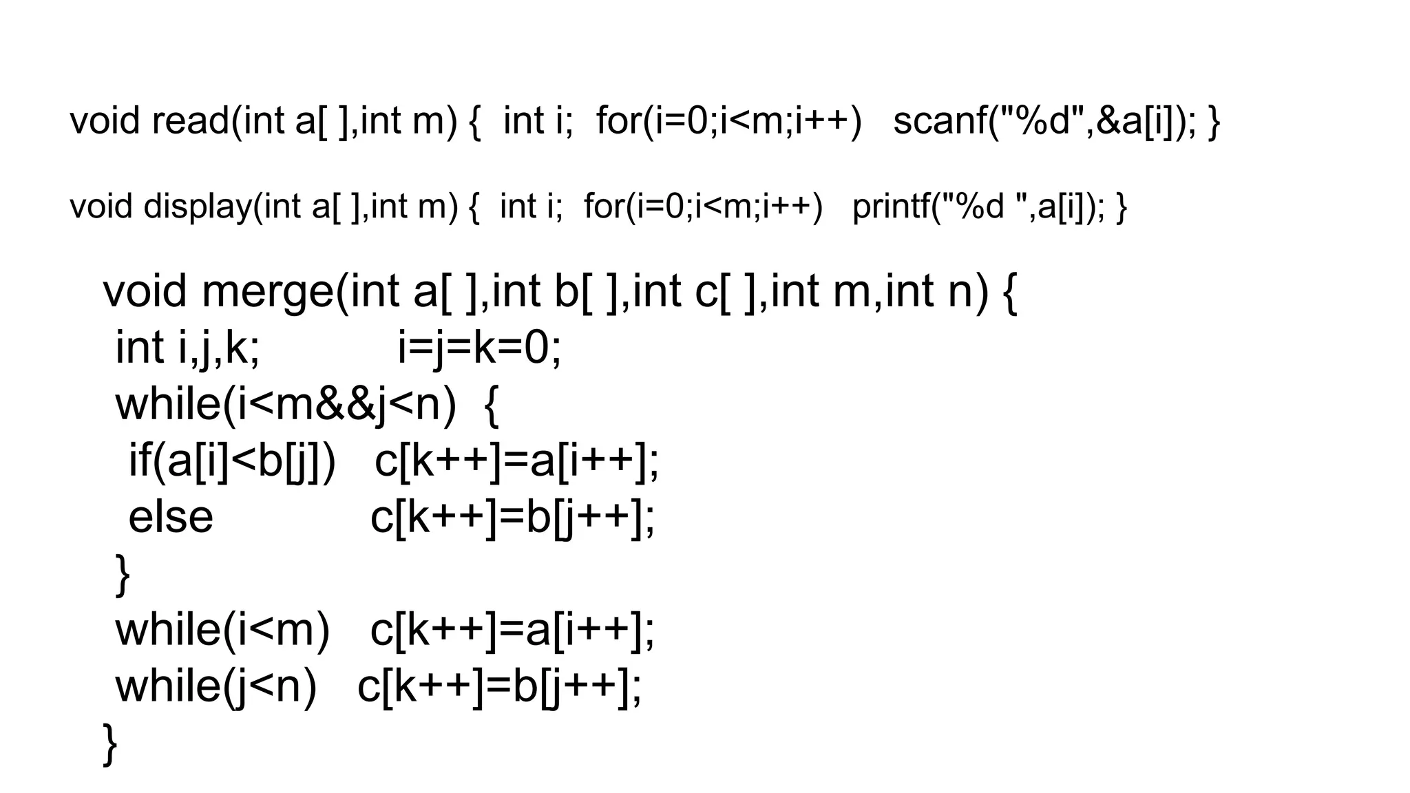 void read(int a[ ],int m) { int i; for(i=0;i<m;i++) scanf("%d",&a[i]); }
void display(int a[ ],int m) { int i; for(i=0;i<m;i++) printf("%d ",a[i]); }
void merge(int a[ ],int b[ ],int c[ ],int m,int n) {
int i,j,k; i=j=k=0;
while(i<m&&j<n) {
if(a[i]<b[j]) c[k++]=a[i++];
else c[k++]=b[j++];
}
while(i<m) c[k++]=a[i++];
while(j<n) c[k++]=b[j++];
}
 