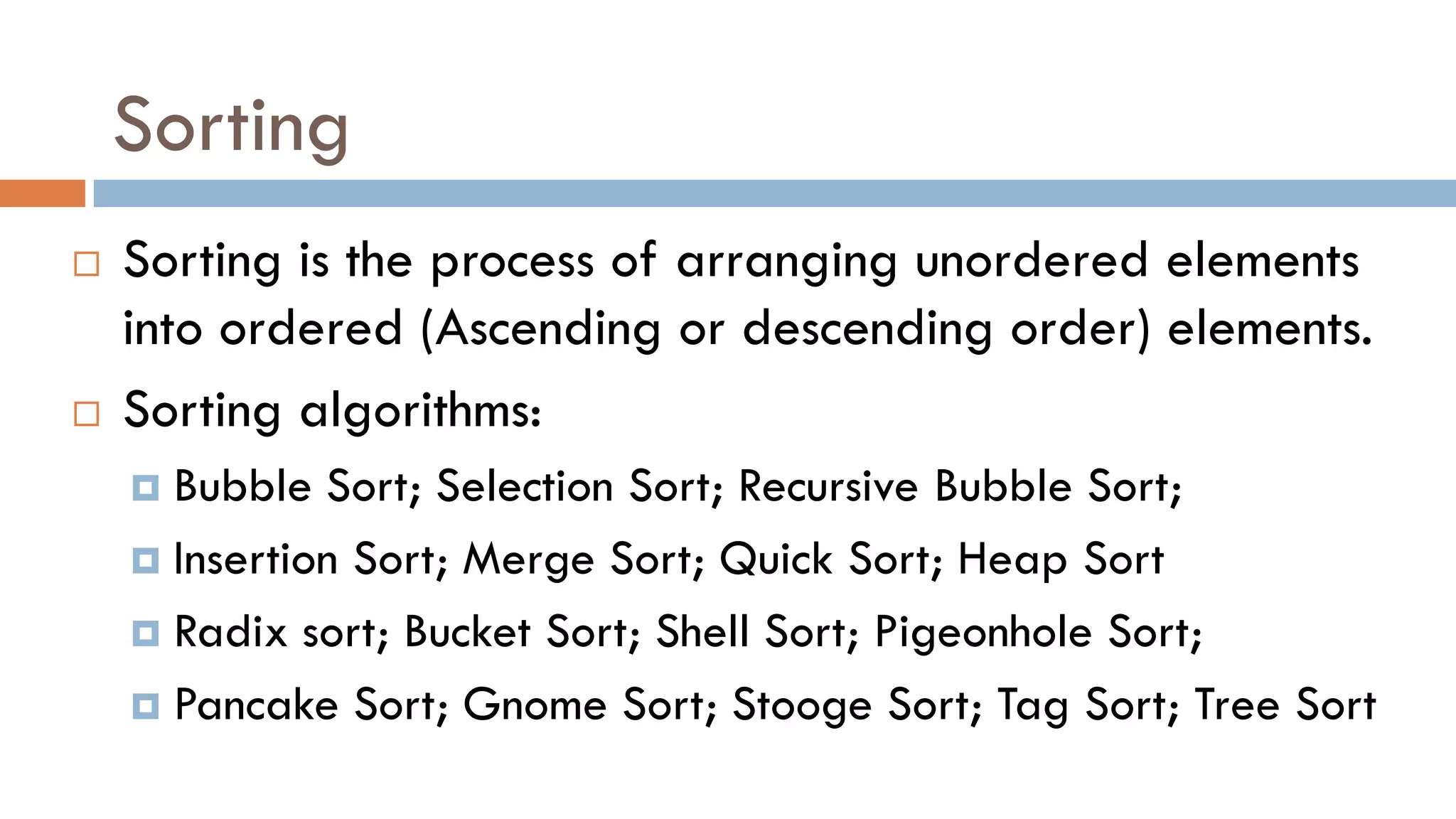 Sorting
 Sorting is the process of arranging unordered elements
into ordered (Ascending or descending order) elements.
 Sorting algorithms:
 Bubble Sort; Selection Sort; Recursive Bubble Sort;
 Insertion Sort; Merge Sort; Quick Sort; Heap Sort
 Radix sort; Bucket Sort; Shell Sort; Pigeonhole Sort;
 Pancake Sort; Gnome Sort; Stooge Sort; Tag Sort; Tree Sort
 