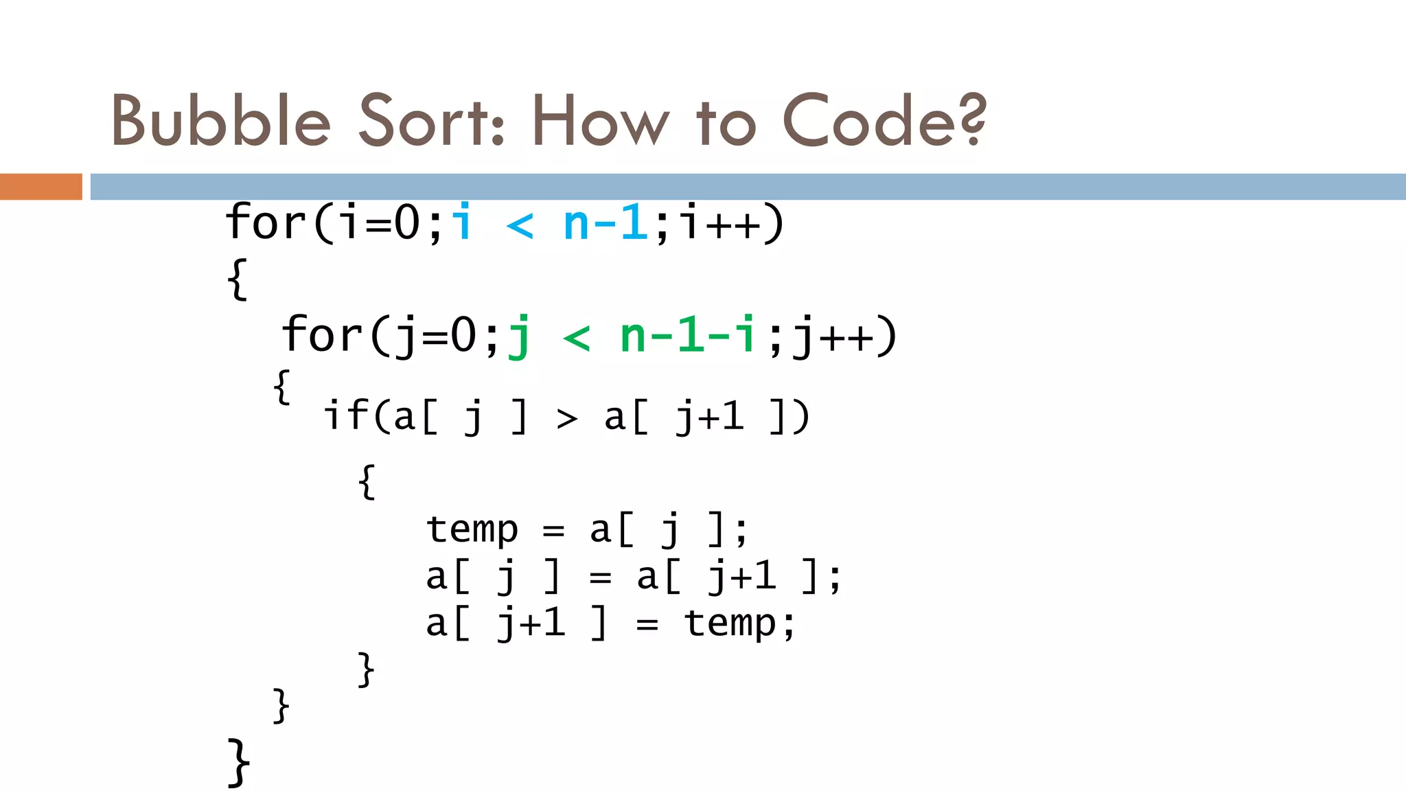 Bubble Sort: How to Code?
if(a[ j ] > a[ j+1 ])
{
temp = a[ j ];
a[ j ] = a[ j+1 ];
a[ j+1 ] = temp;
}
for(i=0;i < n-1;i++)
{
for(j=0;j < n-1-i;j++)
{
}
}
 