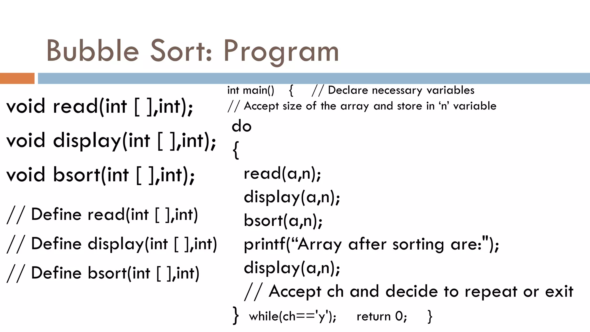 Bubble Sort: Program
void read(int [ ],int);
void display(int [ ],int);
void bsort(int [ ],int);
int main() { // Declare necessary variables
// Accept size of the array and store in „n‟ variable
do
{
read(a,n);
display(a,n);
bsort(a,n);
printf(“Array after sorting are:");
display(a,n);
// Accept ch and decide to repeat or exit
} while(ch=='y'); return 0; }
// Define read(int [ ],int)
// Define display(int [ ],int)
// Define bsort(int [ ],int)
 