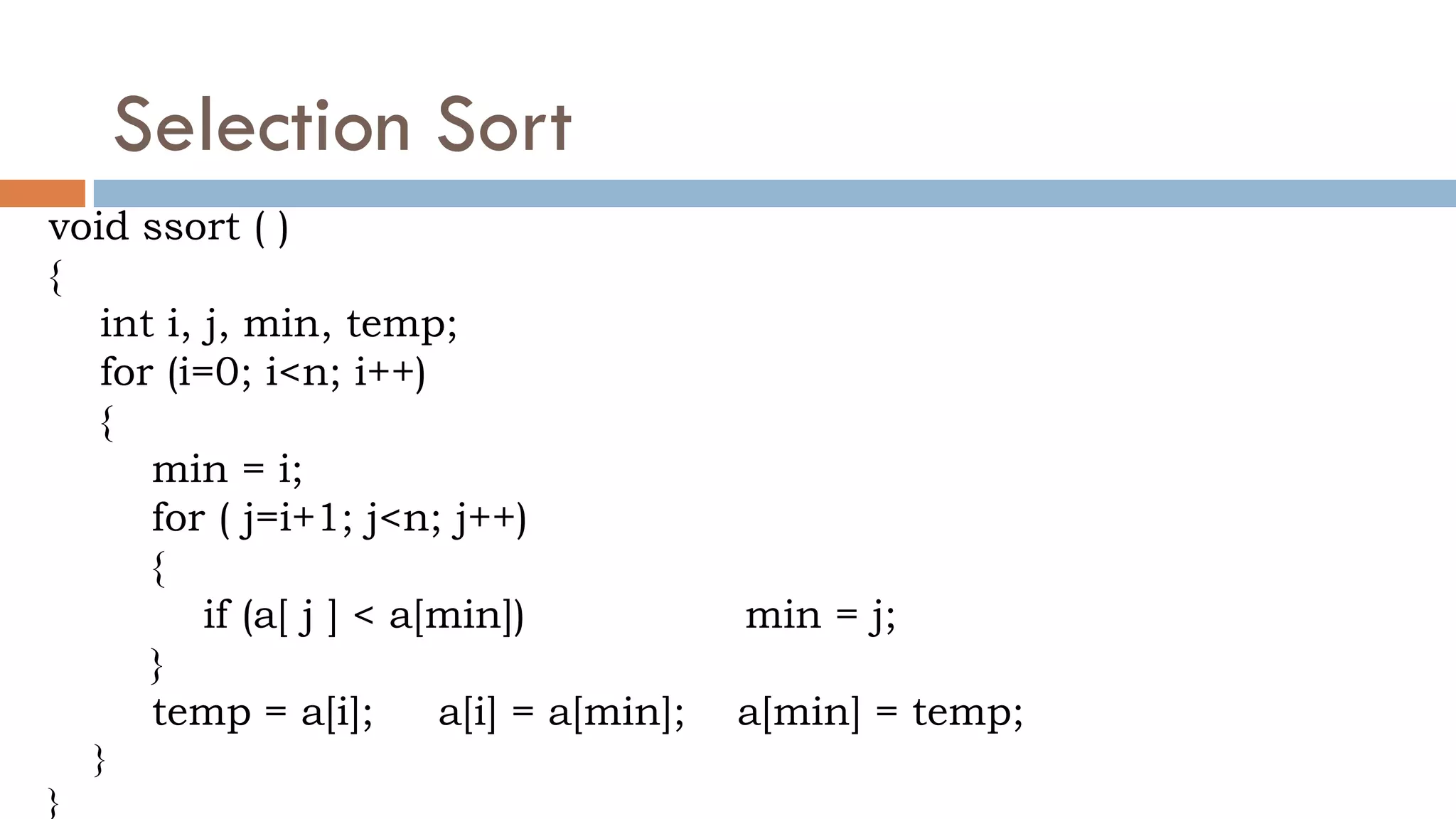 Selection Sort
void ssort ( )
{
int i, j, min, temp;
for (i=0; i<n; i++)
{
min = i;
for ( j=i+1; j<n; j++)
{
if (a[ j ] < a[min]) min = j;
}
temp = a[i]; a[i] = a[min]; a[min] = temp;
}
}
 