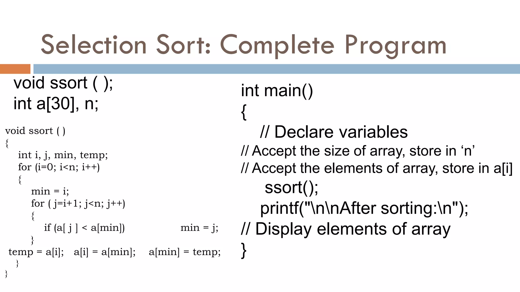 Selection Sort: Complete Program
void ssort ( );
int a[30], n;
int main()
{
// Declare variables
// Accept the size of array, store in „n‟
// Accept the elements of array, store in a[i]
ssort();
printf("nnAfter sorting:n");
// Display elements of array
}
void ssort ( )
{
int i, j, min, temp;
for (i=0; i<n; i++)
{
min = i;
for ( j=i+1; j<n; j++)
{
if (a[ j ] < a[min]) min = j;
}
temp = a[i]; a[i] = a[min]; a[min] = temp;
}
}
 